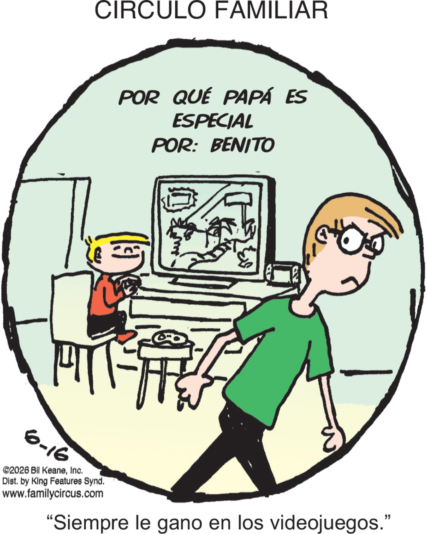 Animation OCR: CIRCULO FAMILIAR POR QUÉ PAPÁ ES ESPECIAL POR: BENITO 6-16 ©2026 Bil KeaneInc. Dist. by King Features Synd. www.familycircus.com "Siempre le gano en los videojuegos." CIRCULO FAMILIAR POR QUÉ PAPÁ ES ESPECIAL POR : BENITO 6-16 © 2026 Bil KeaneInc. Dist . by King Features Synd . www.familycircus.com " Siempre le gano en los videojuegos . "