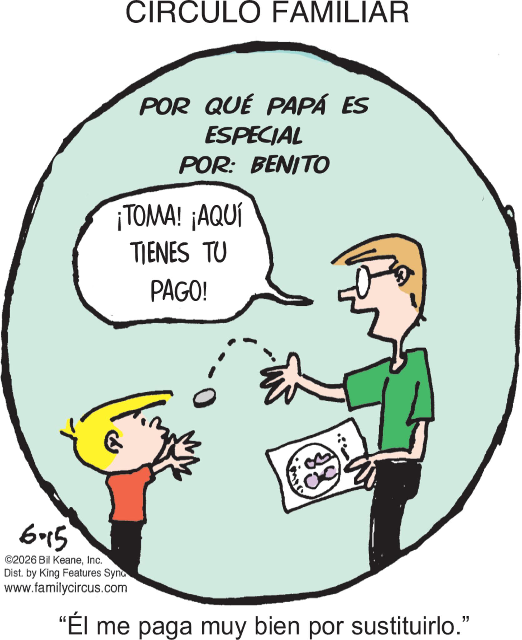 Animation OCR: CIRCULO FAMILIAR POR QUÉ PAPÁ ES ESPECIAL POR: BENITO ¡TOMA! ¡AQUÍ TIENES TU PAGO! E 88 6-15 ©2026 Bil KeaneInc. Dist. by King Features Syno www.familycircus.com "Él me paga muy bien por sustituirlo." CIRCULO FAMILIAR POR QUÉ PAPÁ ES ESPECIAL POR : BENITO ¡ TOMA ! ¡ AQUÍ TIENES TU PAGO ! E 88 6-15 © 2026 Bil KeaneInc. Dist . by King Features Syno www.familycircus.com " Él me paga muy bien por sustituirlo . "