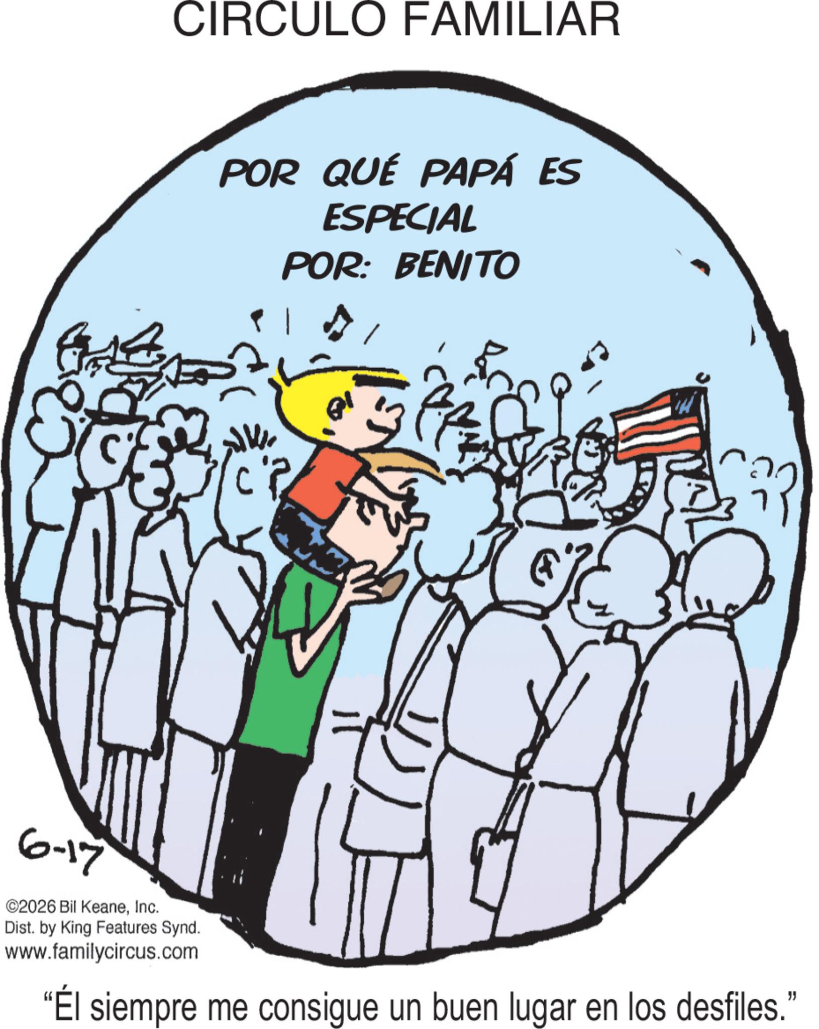 Happiness OCR: CIRCULO FAMILIAR POR QUÉ PAPÁ ES ESPECIAL POR: BENITO ? ? 6-17 ©2026 Bil KeaneInc. Dist. by King Features Synd. www.familycircus.com "Él siempre me consigue un buen lugar en los desfiles." CIRCULO FAMILIAR POR QUÉ PAPÁ ES ESPECIAL POR : BENITO ? ? 6-17 © 2026 Bil KeaneInc. Dist . by King Features Synd . www.familycircus.com " Él siempre me consigue un buen lugar en los desfiles . "