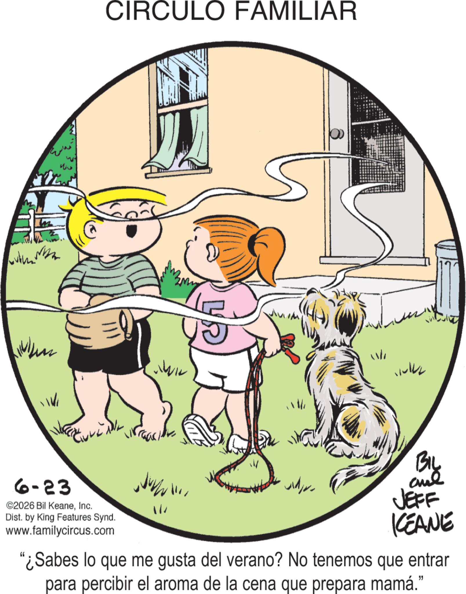 Photo caption OCR: 6-23 ©2026 Bil KeaneInc. Dist. by King Features Synd. www.familycircus.com CIRCULO FAMILIAR wh 12 BIL wildfor JEFF KEANE "¿Sabes lo que me gusta del verano? No tenemos que entrar para percibir el aroma de la cena que prepara mamá." 6-23 © 2026 Bil KeaneInc. Dist . by King Features Synd . www.familycircus.com CIRCULO FAMILIAR wh 12 BIL wildfor JEFF KEANE " ¿ Sabes lo que me gusta del verano ? No tenemos que entrar para percibir el aroma de la cena que prepara mamá . "