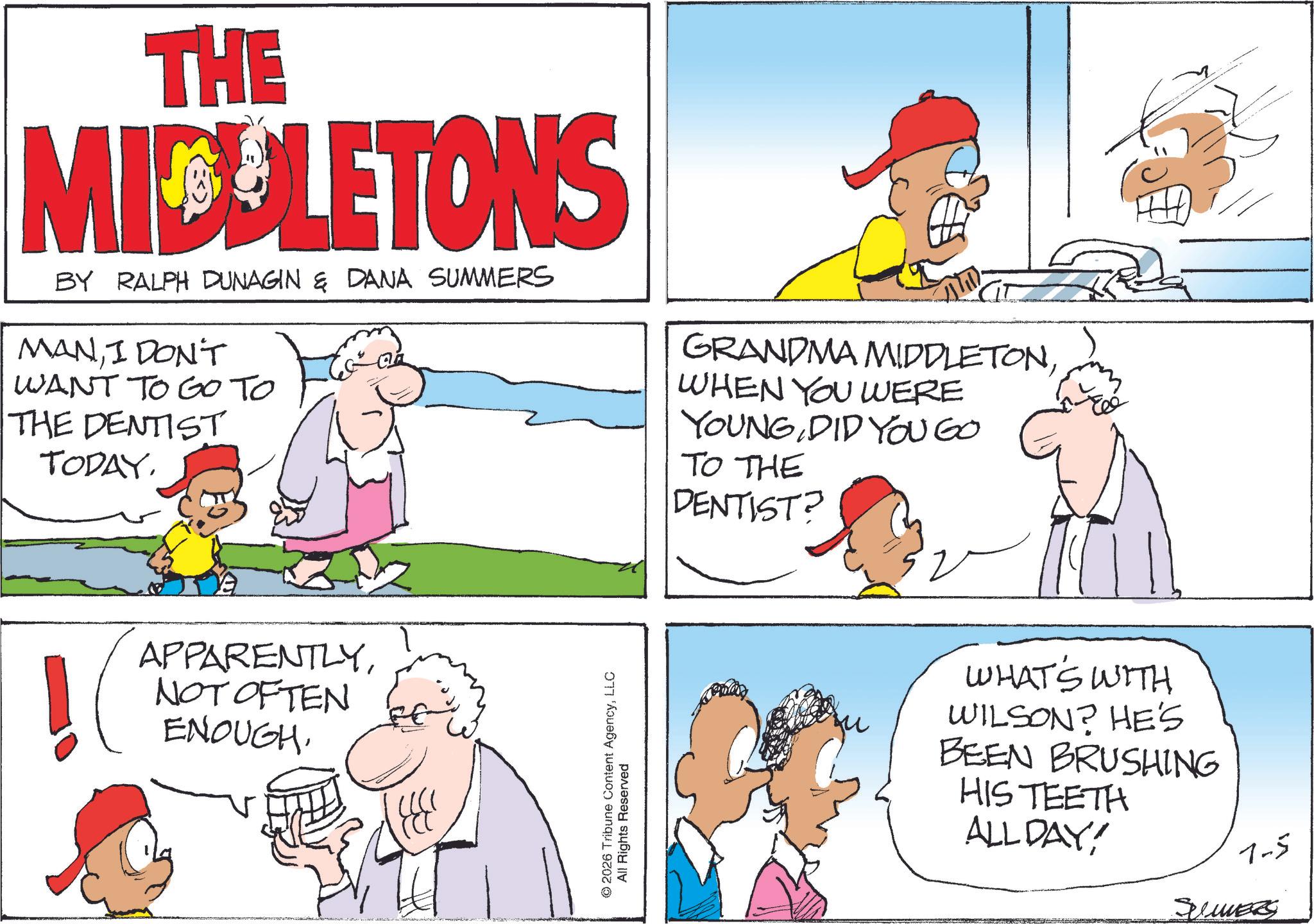 Comics OCR: THE MIDDLETONS BY RALPH DUNAGIN & DANA SUMMERS MANI DON'T WANT TO GO TO THE DENTIST TODAYNOT OFTEN ENOUGH. © 2026 Tribune Content AgencyLLC All Rights Reserved GRANDMA MIDDLETONWHEN YOU WERE YOUNG DID YOU GO TO THE DENTIST? WHAT'S WITH WILSON? HE'S BEEN BRUSHING HIS TEETH ALL DAY! 7-5 SUMMERS THE MIDDLETONS BY RALPH DUNAGIN & DANA SUMMERS MANI DON'T WANT TO GO TO THE DENTIST TODAYNOT OFTEN ENOUGH . © 2026 Tribune Content AgencyLLC All Rights Reserved GRANDMA MIDDLETONWHEN YOU WERE YOUNG DID YOU GO TO THE DENTIST ? WHAT'S WITH WILSON ? HE'S BEEN BRUSHING HIS TEETH ALL DAY ! 7-5 SUMMERS