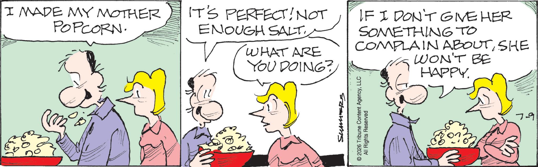 Conversation OCR: I MADE MY MOTHER POPCORN. IT'S PERFECT! NOT ENOUGH SALT. WHAT ARE YOU DOING? IF I DON'T GIVE HER SOMETHING TO COMPLAIN ABOUTSHE WON'T BE HAPPY. SUMERS © 2026 Tribune Content AgencyLLC All Rights Reserved 7-9 I MADE MY MOTHER POPCORN . IT'S PERFECT ! NOT ENOUGH SALT . WHAT ARE YOU DOING ? IF I DON'T GIVE HER SOMETHING TO COMPLAIN ABOUTSHE WON'T BE HAPPY . SUMERS © 2026 Tribune Content AgencyLLC All Rights Reserved 7-9