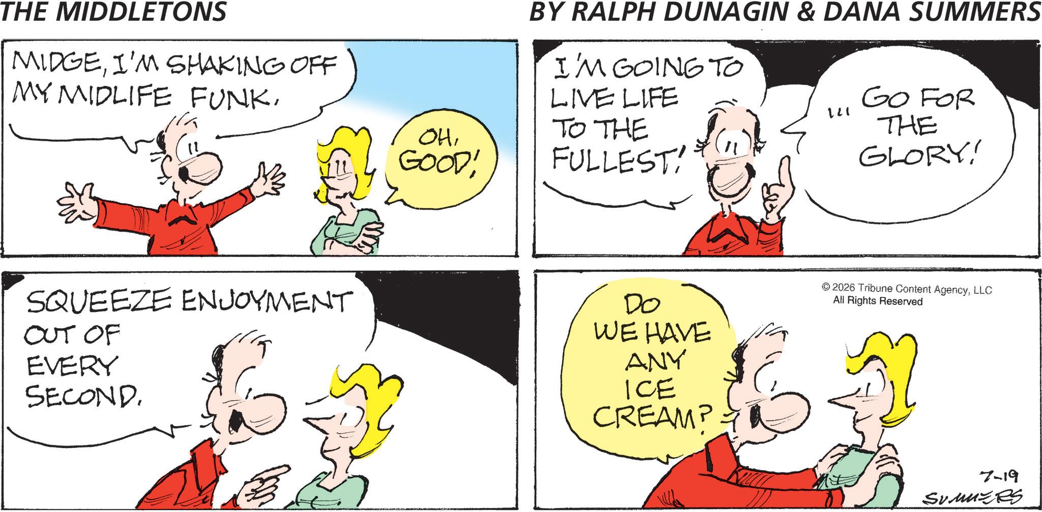 Conversation OCR: THE MIDDLETONS MIDGEI'M SHAKING OFF MY MIDLIFE FUNKSQUEEZE ENJOYMENT OUT OF EVERY SECOND. BY RALPH DUNAGIN & DANA SUMMERS I'M GOING TO LIVE LIFE TO THE OHGOOD! FULLEST! 121 GO FOR THE GLORY! Do WE HAVE ANY ICE CREAM? © 2026 Tribune Content AgencyLLC All Rights Reserved 7-19 Sumuzes THE MIDDLETONS MIDGEI'M SHAKING OFF MY MIDLIFE FUNKSQUEEZE ENJOYMENT OUT OF EVERY SECOND . BY RALPH DUNAGIN & DANA SUMMERS I'M GOING TO LIVE LIFE TO THE OHGOOD ! FULLEST ! 121 GO FOR THE GLORY ! Do WE HAVE ANY ICE CREAM ? © 2026 Tribune Content AgencyLLC All Rights Reserved 7-19 Sumuzes