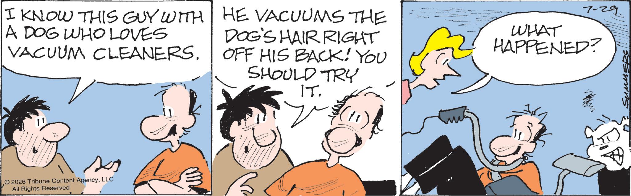 Pleased OCR: I KNOW THIS GUY WITH A DOG WHO LOVES VACUUM CLEANERS. HE VACUUMS THE DOG'S HAIR RIGHT OFF HIS BACK! YOU SHOULD TRY IT. 7-29. WHAT HAPPENED? 2026 Tribune Content AgencyLLC All Rights Reserved 11 SUMMERS I KNOW THIS GUY WITH A DOG WHO LOVES VACUUM CLEANERS . HE VACUUMS THE DOG'S HAIR RIGHT OFF HIS BACK ! YOU SHOULD TRY IT . 7-29 . WHAT HAPPENED ? 2026 Tribune Content AgencyLLC All Rights Reserved 11 SUMMERS