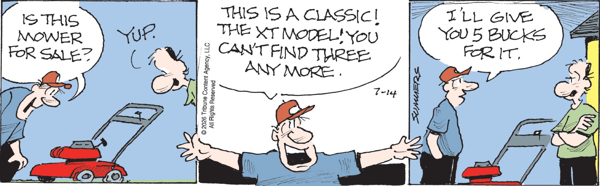 Photo caption OCR: IS THIS MOWER FOR SALE? YUP. ?? THIS IS A CLASSIC! THE XT MODELYOU 9 CAN'T FIND THREE © 2026 Tribune Content AgencyLLC All Rights Reserved ANY MORE. 7-14 SUMMERS I'LL GIVE YOU 5 BUCKS FOR IT. IS THIS MOWER FOR SALE ? YUP . ?? THIS IS A CLASSIC ! THE XT MODELYOU 9 CAN'T FIND THREE © 2026 Tribune Content AgencyLLC All Rights Reserved ANY MORE . 7-14 SUMMERS I'LL GIVE YOU 5 BUCKS FOR IT .