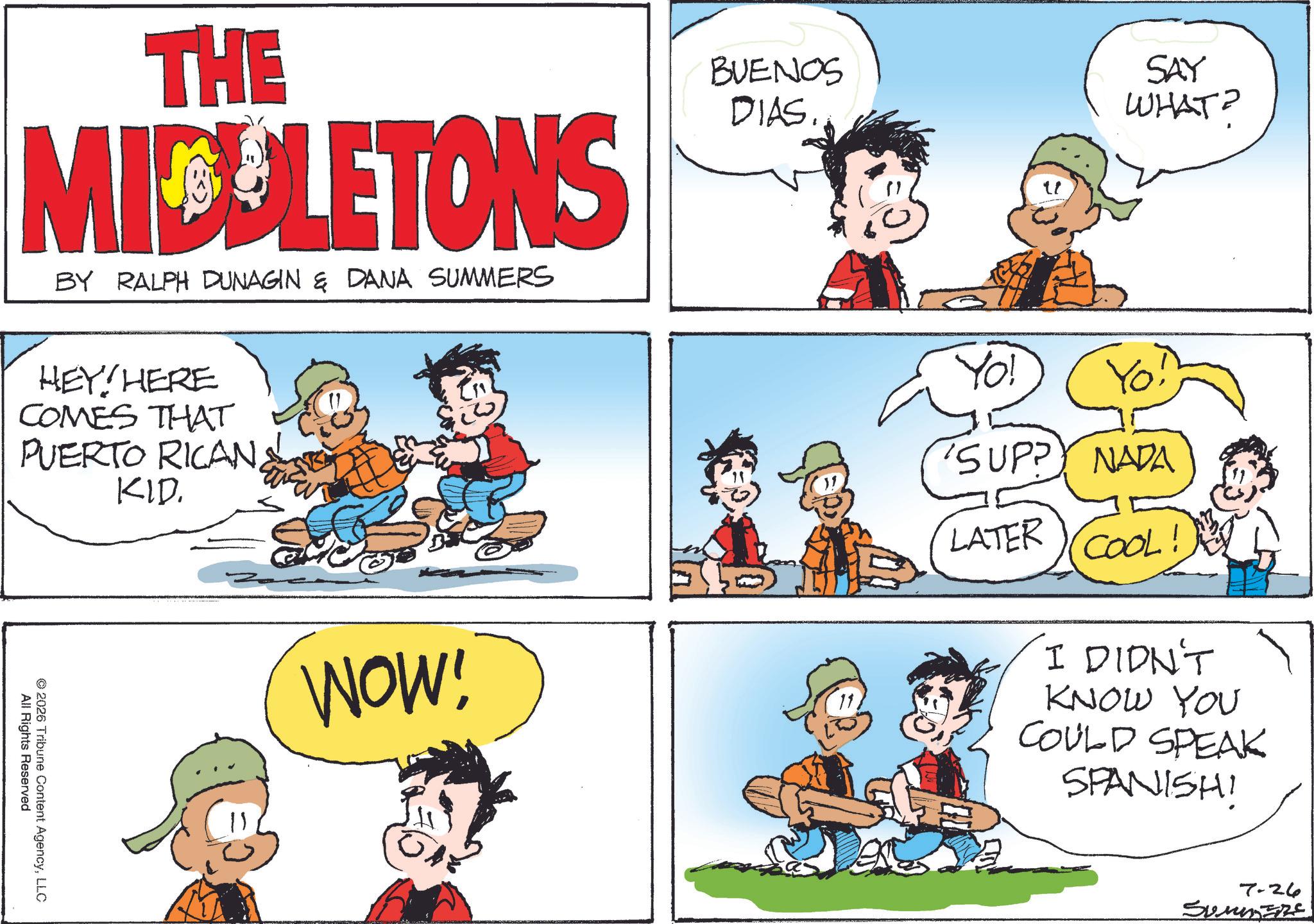 Animation OCR: THE MIDELETONS BY RALPH DUNAGIN & DANA SUMMERS HEY! HERE COMES THAT PUERTO RICAN KID. All Rights Reserved © 2026 Tribune Content AgencyLLC BUENOS DIAS.. SAY WHAT? WOW! Yo! 'SUPPY NADA LATER COOL I DIDN'T KNOW YOU COULD SPEAK SPANISH! 200 7-26 SUMMERS THE MIDELETONS BY RALPH DUNAGIN & DANA SUMMERS HEY ! HERE COMES THAT PUERTO RICAN KID . All Rights Reserved © 2026 Tribune Content AgencyLLC BUENOS DIAS .. SAY WHAT ? WOW ! Yo ! ' SUPPY NADA LATER COOL I DIDN'T KNOW YOU COULD SPEAK SPANISH ! 200 7-26 SUMMERS
