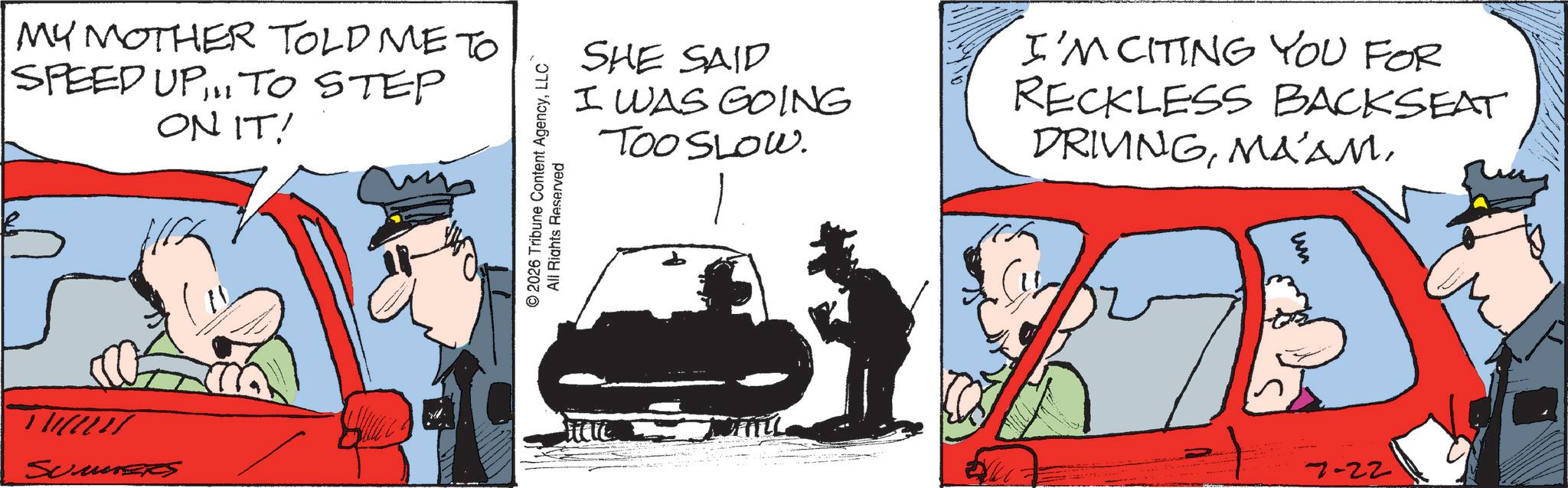 Fictional character OCR: MY MOTHER TOLD ME TO SPEED UP TO STEP ON IT! T Summer © 2026 Tribune Content AgencyLLC All Rights Reserved SHE SAID I WAS GOING TOO SLOW. I'M CITING YOU FOR RECKLESS BACKSEAT DRIVINGun } 7-22 MY MOTHER TOLD ME TO SPEED UP TO STEP ON IT ! T Summer © 2026 Tribune Content AgencyLLC All Rights Reserved SHE SAID I WAS GOING TOO SLOW . I'M CITING YOU FOR RECKLESS BACKSEAT DRIVINGun } 7-22