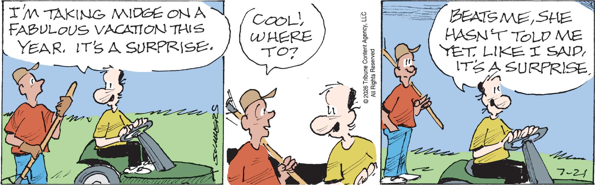 Animated cartoon OCR: I'M TAKING MIDGE ON A FABULOUS VACATION THIS YEAR. IT'S A SURPRISE. 'COOL! WHERE TO? © 2026 Tribune Content AgencyLLC All Rights Reserved BEATS MESHE HASN'T TOLD ME YET LIKE I SAIDITS A SURPRISE. 7-21 I'M TAKING MIDGE ON A FABULOUS VACATION THIS YEAR . IT'S A SURPRISE . ' COOL ! WHERE TO ? © 2026 Tribune Content AgencyLLC All Rights Reserved BEATS MESHE HASN'T TOLD ME YET LIKE I SAIDITS A SURPRISE . 7-21