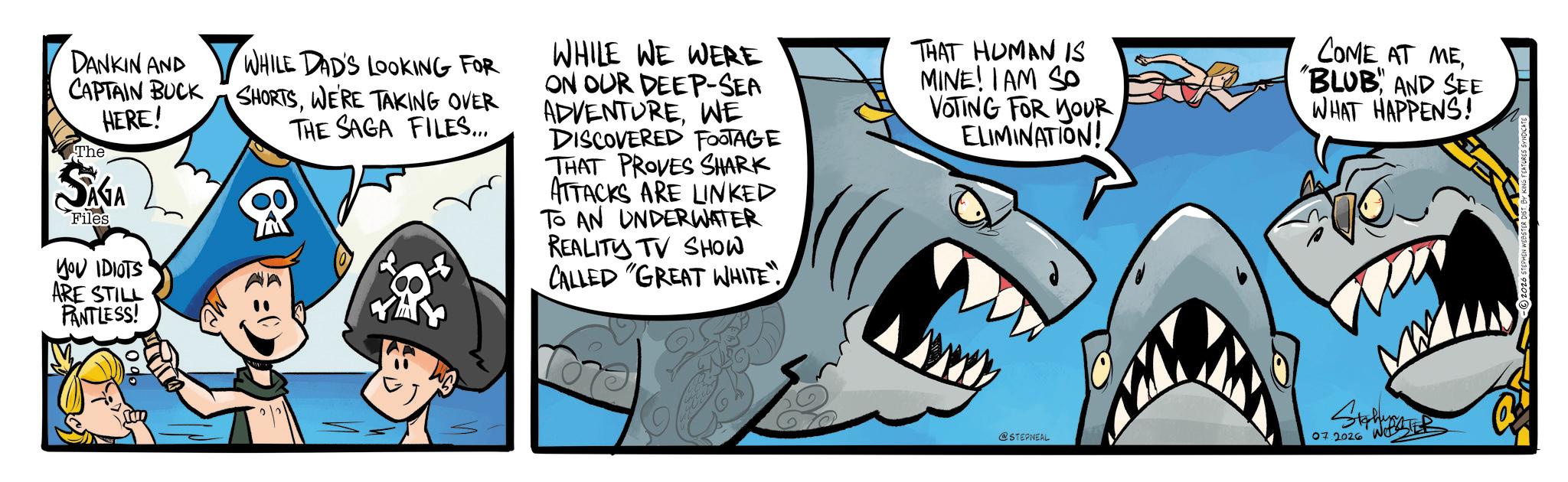 Cartilaginous fishes OCR: DANKIN AND ? WHILE DAD'S LOOKING FOR CAPTAIN BUCK SHORTSWE'RE TAKING OVER THE SAGA FILES... The HERE! SAGA Files YOU IDIOTS ARE STILL PANTLESS! WHILE WE WERE ON OUR DEEP-SEA ADVENTUREWE DISCOVERED FOOTAGE THAT PROVES SHARK ATTACKS ARE LINKED TO AN UNDERWATER REALITY TV SHOW CALLED "GREAT WHITE"THAT HUMAN IS MINE! I AM SO VOTING FOR YOUR ELIMINATION! COME AT ME"BLUB" AND SEE WHAT HAPPENS! @STEPNEAL 07.2026 Wet DANKIN AND ? WHILE DAD'S LOOKING FOR CAPTAIN BUCK SHORTSWE'RE TAKING OVER THE SAGA FILES ... The HERE ! SAGA Files YOU IDIOTS ARE STILL PANTLESS ! WHILE WE WERE ON OUR DEEP - SEA ADVENTUREWE DISCOVERED FOOTAGE THAT PROVES SHARK ATTACKS ARE LINKED TO AN UNDERWATER REALITY TV SHOW CALLED " GREAT WHITE "THAT HUMAN IS MINE ! I AM SO VOTING FOR YOUR ELIMINATION ! COME AT ME" BLUB " AND SEE WHAT HAPPENS ! @STEPNEAL 07.2026 Wet
