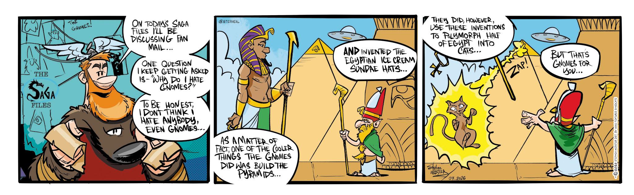 Publication OCR: EA THE SAGA FILES THE GRENES ON TODAY'S SAGA FILES I'LL BE DISCUSSING FAN MAIL... ONE QUESTION I KEEP GETTING ASKED IS- "WHY DO I HATE GNOMES?" TO BE HONESTI DON'T THINK i HATE ANYBODYEVEN GNOMES... STEPNEAL AS AMATTER OF FACTONE OF THE COOLER THINGS THE GNOMES DID WAS BUILD THE PYRAMIDS... www AND INVENTED THE EGYPTIAN ICE CREAM SUNDAE HATS... THEY DIDUSE THESE INVENTIONS TO POLYMORPH HALF OF EGYPT INTO CATS... Stephen WESTER 07.2026 ZAP! BUT THATS GNOMES FOR you... NOONY 2026 STEPHEN WEBSTER DISTBY KING FEATURES SYNDICATS EA THE SAGA FILES THE GRENES ON TODAY'S SAGA FILES I'LL BE DISCUSSING FAN MAIL ... ONE QUESTION I KEEP GETTING ASKED IS- " WHY DO I HATE GNOMES ? " TO BE HONESTI DON'T THINK i HATE ANYBODYEVEN GNOMES ... STEPNEAL AS AMATTER OF FACTONE OF THE COOLER THINGS THE GNOMES DID WAS BUILD THE PYRAMIDS ... www AND INVENTED THE EGYPTIAN ICE CREAM SUNDAE HATS ... THEY DIDUSE THESE INVENTIONS TO POLYMORPH HALF OF EGYPT INTO CATS ... Stephen WESTER 07.2026 ZAP ! BUT THATS GNOMES FOR you ... NOONY 2026 STEPHEN WEBSTER DISTBY KING FEATURES SYNDICATS