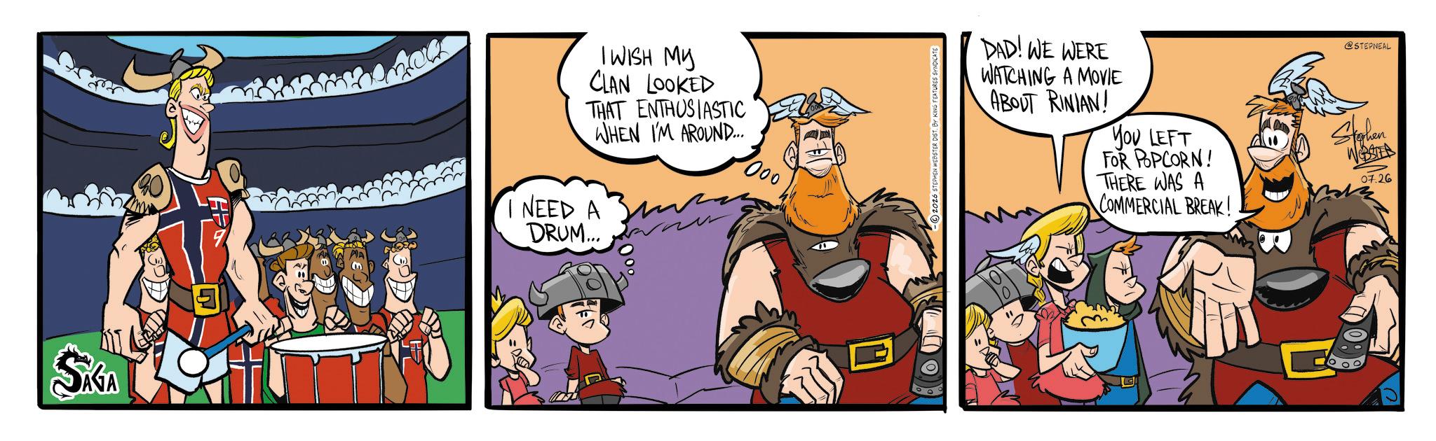 Graphics OCR: SAGA 5 I WISH MY CLAN LOOKED THAT ENTHUSIASTIC WHEN I'M AROUND... 000 I NEED A DRUM... DAD! WE WERE WATCHING A MOVIE ABOUT RINIAN! YOU LEFT FOR POPCORN! THERE WAS A COMMERCIAL BREAK! @STEPNEAL Stephen 07.26 SAGA 5 I WISH MY CLAN LOOKED THAT ENTHUSIASTIC WHEN I'M AROUND ... 000 I NEED A DRUM ... DAD ! WE WERE WATCHING A MOVIE ABOUT RINIAN ! YOU LEFT FOR POPCORN ! THERE WAS A COMMERCIAL BREAK ! @STEPNEAL Stephen 07.26