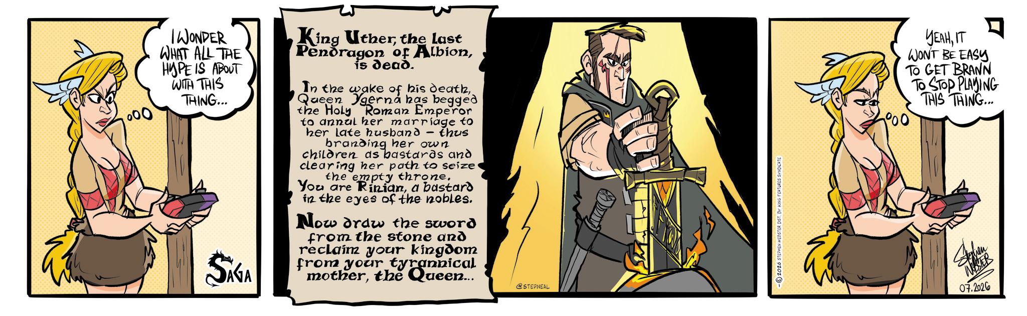 Comics OCR: 000 IWONDER WHAT ALL THE HYPE IS ABOUT WITH THIS THING... SIGA King Utherthe last Pendragon of Albionis dead. In the wake of his deathQueen gerná has begged the Holy Roman Emperor to annul her marriage to her late husband thus branding her own children as bastards and clearing her path to seize the empty throne. You are Riniana bastard in the eyes of the nobles. Now draw the sword from the stone and reclaim your kingdom from your tyrannical motherthe Queen... @STEPNEAL 2026 STEPHEN WEBSTER DIST. BY KING FEATURES SYNDICATE °00 YELIT WON'T BE EASY TO GET BRANN TO STOP PLAYING THIS THING... WESTER 07.2026 000 IWONDER WHAT ALL THE HYPE IS ABOUT WITH THIS THING ... SIGA King Utherthe last Pendragon of Albionis dead . In the wake of his deathQueen gerná has begged the Holy Roman Emperor to annul her marriage to her late husband thus branding her own children as bastards and clearing her path to seize the empty throne . You are Riniana bastard in the eyes of the nobles . Now draw the sword from the stone and reclaim your kingdom from your tyrannical motherthe Queen ... @STEPNEAL 2026 STEPHEN WEBSTER DIST . BY KING FEATURES SYNDICATE ° 00 YELIT WON'T BE EASY TO GET BRANN TO STOP PLAYING THIS THING ... WESTER 07.2026
