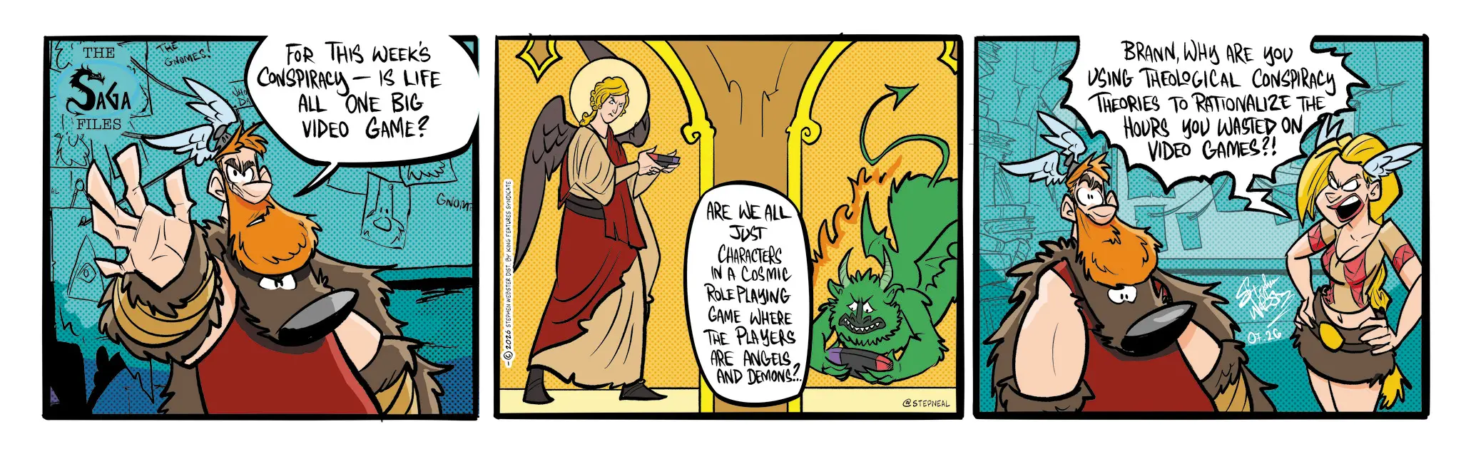 Graphics OCR: THE SAGA FILES GNOMESFOR THIS WEEK'S CONSPIRACY-IS LIFE ALL ONE BIG VIDEO GAME? GNOM -2026 STEPHEN WEBSTER DIST. BY KING FEATURES SYNDICATE ARE WE ALL JUST CHARACTERS IN A COSMIC ROLE PLAYING GAME WHERE THE PLAYERS ARE ANGELS AND DEMONS @STEPNEAL BRANNWHY ARE YOU USING THEOLOGICAL CONSPIRACY THEORIES TO RATIONALIZE THE HOURS YOU WASTED ON VIDEO GAMES?! 26 THE SAGA FILES GNOMESFOR THIS WEEK'S CONSPIRACY - IS LIFE ALL ONE BIG VIDEO GAME ? GNOM -2026 STEPHEN WEBSTER DIST . BY KING FEATURES SYNDICATE ARE WE ALL JUST CHARACTERS IN A COSMIC ROLE PLAYING GAME WHERE THE PLAYERS ARE ANGELS AND DEMONS @STEPNEAL BRANNWHY ARE YOU USING THEOLOGICAL CONSPIRACY THEORIES TO RATIONALIZE THE HOURS YOU WASTED ON VIDEO GAMES ?! 26