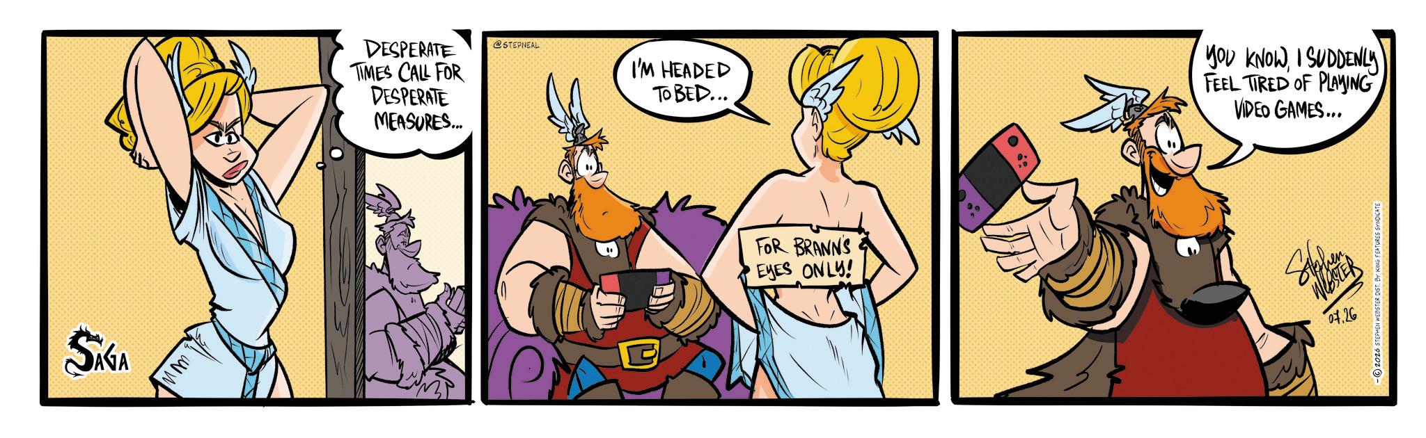 Conversation OCR: SAGA ???? DESPERATE TIMES CALL FOR DESPERATE MEASURES... @STEPNEAL I'M HEADED TO BED... FOR BRANNS EYES ONLY! YOU KNOW I SUDDENLY FEEL TIRED OF PLAYING VIDEO GAMES... WEBSTER 07.26 -2026 STEPHEN WEBSTER DIST. BY KING FEATURES SYNDICATE SAGA ???? DESPERATE TIMES CALL FOR DESPERATE MEASURES ... @STEPNEAL I'M HEADED TO BED ... FOR BRANNS EYES ONLY ! YOU KNOW I SUDDENLY FEEL TIRED OF PLAYING VIDEO GAMES ... WEBSTER 07.26 -2026 STEPHEN WEBSTER DIST . BY KING FEATURES SYNDICATE