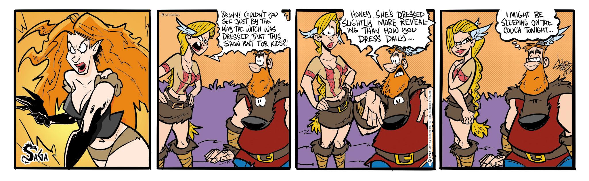 Comic book OCR: SAGA @STEPNEAL BRANN! COULDN'T you SEE JUST BY THE WAY THE WITCH WAS DRESSED THAT THIS SHOW ISNT FOR KIDS?! HONEYSHE'S DRESSED' SLIGHTLY MORE REVEAL ING THAN HOW you DRESS DAILY... IMIGHT BE •SLEEPING ON THE COUCH TONIGHT... ??? G WEBSER 07.26 SAGA @STEPNEAL BRANN ! COULDN'T you SEE JUST BY THE WAY THE WITCH WAS DRESSED THAT THIS SHOW ISNT FOR KIDS ?! HONEYSHE'S DRESSED ' SLIGHTLY MORE REVEAL ING THAN HOW you DRESS DAILY ... IMIGHT BE • SLEEPING ON THE COUCH TONIGHT ... ??? G WEBSER 07.26