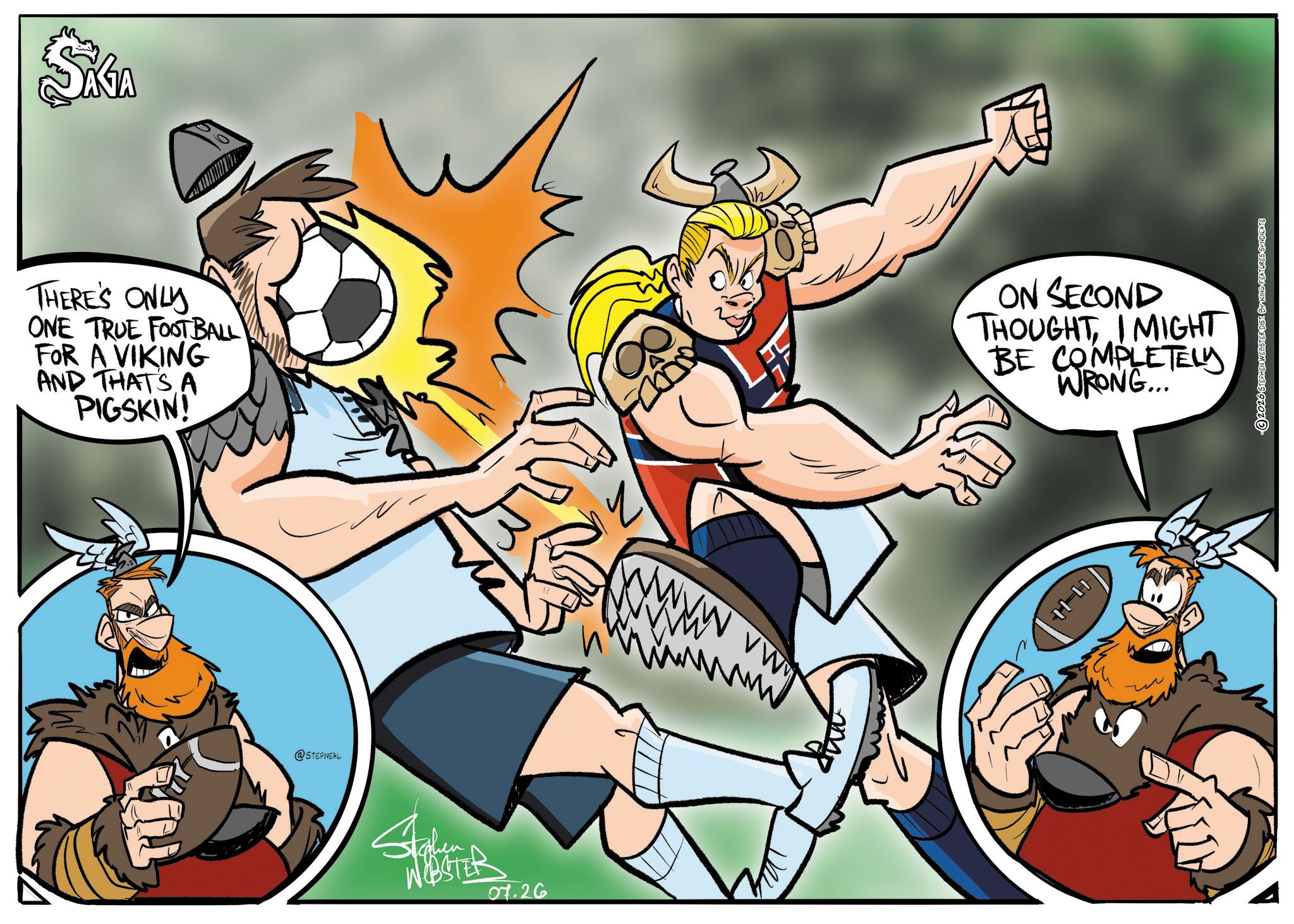 Comics OCR: SAGA THERE'S ONLY ONE TRUE FOOTBALL FOR A VIKING AND THATSA PIGSKIN! ON SECOND THOUGHTI MIGHT BE COMPLETELY WRONG... @STEPNEAL WEBSTER 07.26 ©2026 STEPHEN WEBSTER DIST BY KING FEATURES SYNDICATE SAGA THERE'S ONLY ONE TRUE FOOTBALL FOR A VIKING AND THATSA PIGSKIN ! ON SECOND THOUGHTI MIGHT BE COMPLETELY WRONG ... @STEPNEAL WEBSTER 07.26 © 2026 STEPHEN WEBSTER DIST BY KING FEATURES SYNDICATE