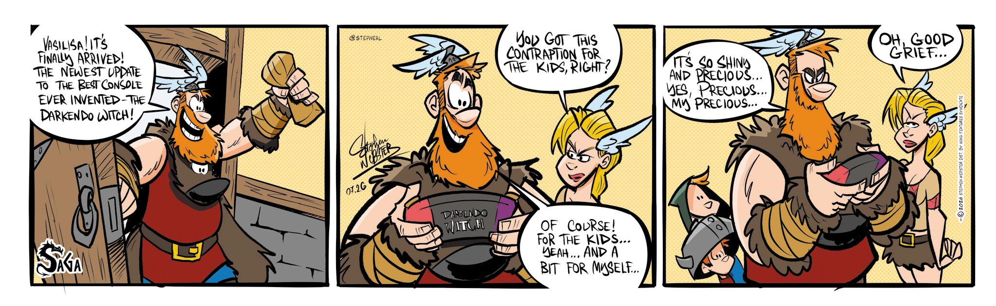 Fictional character OCR: VUSALITS FINALLY ARRIVED! THE NEWEST UPDATE TO THE BEST CONSOLE EVER INVENTED-THE DARKENDO WITCH! SKGA @STEPNEAL NER 07.26 YOU GOT THIS CONTRAPTION FOR THE KIDSRIGHT? ITS SO SHINY AND PRECIOUS... YESPRECIOUS... MY PRECIOUS... OHGOOD GRIEF... DARMENDO WITC OF COURSE! FOR THE KIDS... YEAH... AND A BIT FOR MYSELF... -2026 STEPHEN WEBSTER DIST. BY KING FEATURES SYNDICATE VUSALITS FINALLY ARRIVED ! THE NEWEST UPDATE TO THE BEST CONSOLE EVER INVENTED - THE DARKENDO WITCH ! SKGA @STEPNEAL NER 07.26 YOU GOT THIS CONTRAPTION FOR THE KIDSRIGHT ? ITS SO SHINY AND PRECIOUS ... YESPRECIOUS ... MY PRECIOUS ... OHGOOD GRIEF ... DARMENDO WITC OF COURSE ! FOR THE KIDS ... YEAH ... AND A BIT FOR MYSELF ... -2026 STEPHEN WEBSTER DIST . BY KING FEATURES SYNDICATE