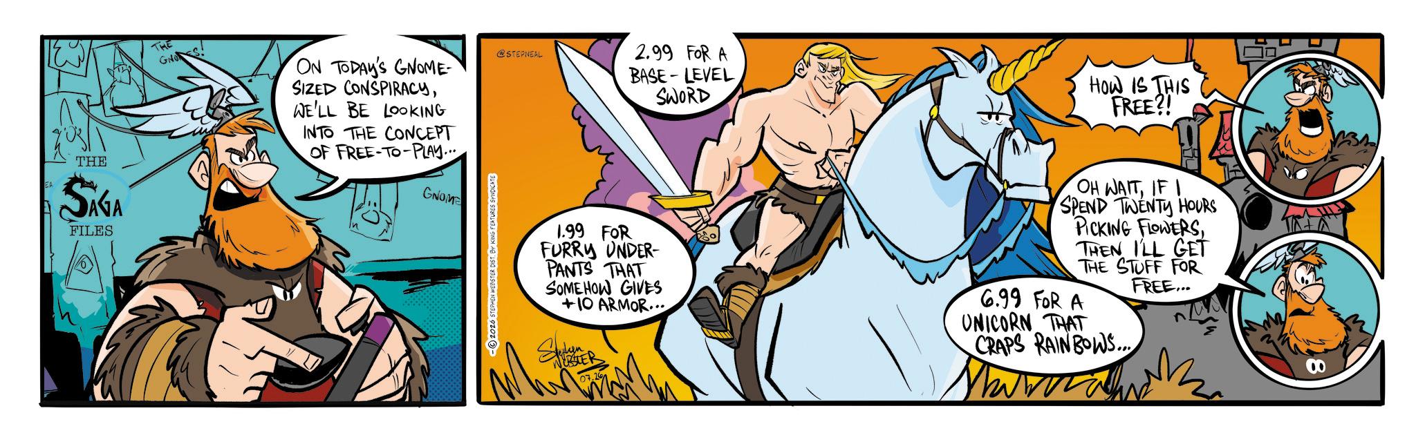Fictional character OCR: THE SAGA FILES GNOS. ON TODAY'S GNOME- SIZED CONSPIRACYWE'LL BE LOOKING INTO THE CONCEPT OF FREE-TO-PLAY... GNOME @STEPNEAL 2.99 FOR A BASE-LEVEL SWORD HOW IS THIS FREE?! -2026 STEPHEN WEBSTER DIST 1.99 FOR FURRY UNDER- PANTS THAT SOMEHOW GIVES +10 ARMOR... OH WAITIF I SPEND TWENTY HOURS PICKING FLOWERSTHEN I'LL GET THE STUFF FOR FREE... 6.99 FOR A UNICORN THAT CRAPS RAINBOWS... ?? THE SAGA FILES GNOS . ON TODAY'S GNOME- SIZED CONSPIRACYWE'LL BE LOOKING INTO THE CONCEPT OF FREE - TO - PLAY ... GNOME @STEPNEAL 2.99 FOR A BASE - LEVEL SWORD HOW IS THIS FREE ?! -2026 STEPHEN WEBSTER DIST 1.99 FOR FURRY UNDER- PANTS THAT SOMEHOW GIVES +10 ARMOR ... OH WAITIF I SPEND TWENTY HOURS PICKING FLOWERSTHEN I'LL GET THE STUFF FOR FREE ... 6.99 FOR A UNICORN THAT CRAPS RAINBOWS ... ??