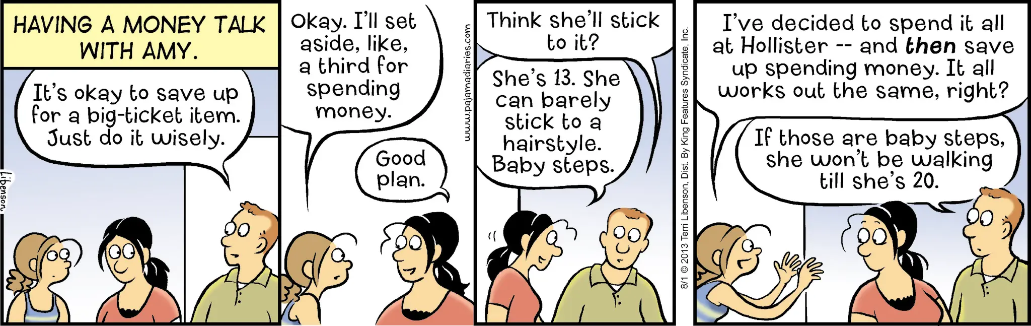 Happiness OCR: HAVING A MONEY TALK WITH AMY. It's okay to save up for a big-ticket item. Just do it wisely. Okay. I'll set asidea third for spending money. www.pajamadiaries.com Think she'll stick to it? She's 13. She can barely stick to a hairstyle. Good Baby steps. plan. 8/1 2013 Terri LibensonInc. I've decided to spend it all at Hollister -- and then save up spending money. It all works out the sameright? If those are baby stepsshe won't be walking till she's 20. HAVING A MONEY TALK WITH AMY . It's okay to save up for a big - ticket item . Just do it wisely . Okay . I'll set asidea third for spending money . www.pajamadiaries.com Think she'll stick to it ? She's 13. She can barely stick to a hairstyle . Good Baby steps . plan . 8/1 2013 Terri LibensonDist . By King Features SyndicateInc. I've decided to spend it all at Hollister -- and then save up spending money . It all works out the sameright ? If those are baby stepsshe won't be walking till she's 20 .