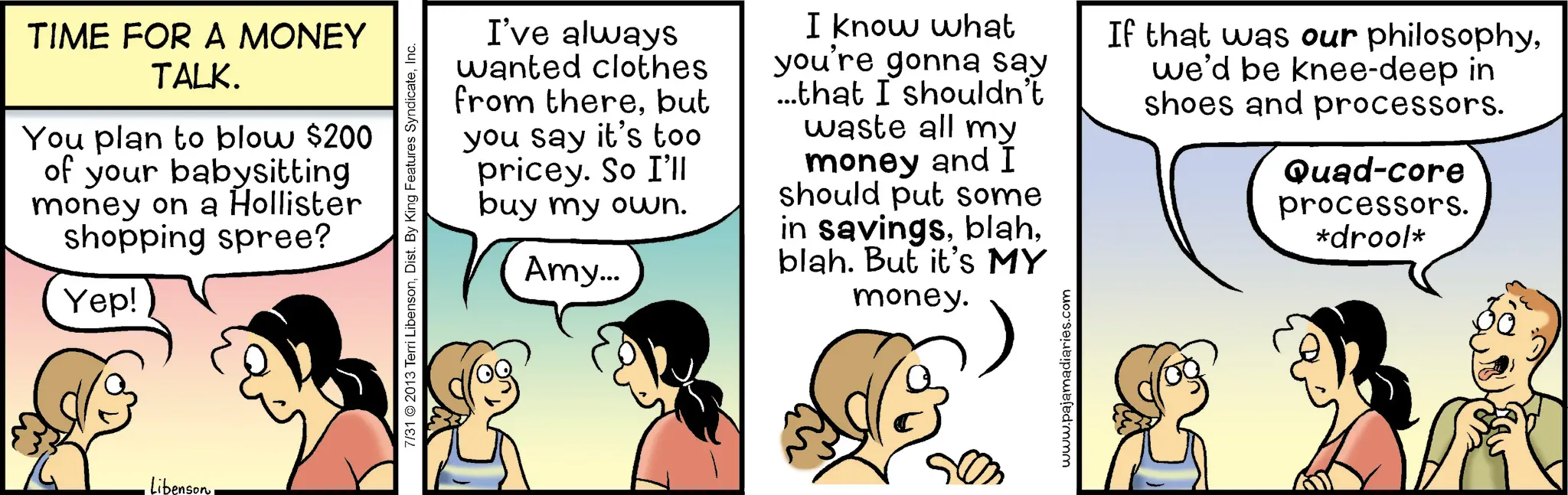 Fiction OCR: TIME FOR A MONEY TALK. You plan to blow $200 of your babysitting money on a Hollister shopping spree? Yep! LibensonInc. I've always wanted clothes from therebut you say it's too pricey. So I'll buy my own. Amy... I know what you're gonna say ...that I shouldn't waste all my money and I should put some in savingsblah. But it's MY money. If that was our philosophywe'd be knee-deep in shoes and processors. Quad-core processors. *drool* ?? www.pajamadiaries.com TIME FOR A MONEY TALK . You plan to blow $ 200 of your babysitting money on a Hollister shopping spree ? Yep ! Libenson7/31 © 2013 Terri LibensonDist . By King Features SyndicateInc. I've always wanted clothes from therebut you say it's too pricey . So I'll buy my own . Amy ... I know what you're gonna say ... that I shouldn't waste all my money and I should put some in savingsblah . But it's MY money . If that was our philosophywe'd be knee - deep in shoes and processors . Quad - core processors . * drool * ? ? www.pajamadiaries.com