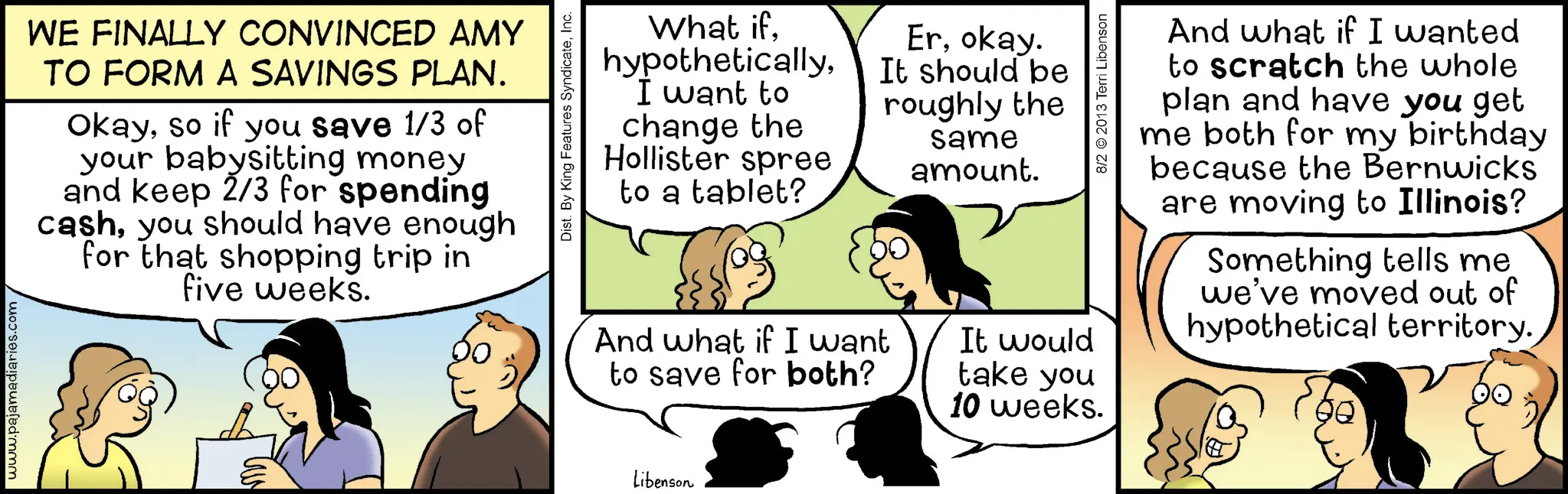 Fiction OCR: www.pajamadiaries.com WE FINALLY CONVINCED AMY TO FORM A SAVINGS PLAN. Okayso if you save 1/3 of your babysitting money and keep 2/3 for spending cashyou should have enough for that shopping trip in five weeks. Libenson Dist. By King Features SyndicateInc. What ifI want to change the Hollister spree to a tablet? Erokay. It should be roughly the same amount. And what if I want to save for both? 8/2 ©2013 Terri Libenson It would take you 10 weeks. And what if I wanted to scratch the whole plan and have you get me both for my birthday because the Bernwicks are moving to Illinois? Something tells me we've moved out of hypothetical territory. www.pajamadiaries.com WE FINALLY CONVINCED AMY TO FORM A SAVINGS PLAN . Okayso if you save 1/3 of your babysitting money and keep 2/3 for spending cashyou should have enough for that shopping trip in five weeks . Libenson Dist . By King Features SyndicateInc. What ifI want to change the Hollister spree to a tablet ? Erokay . It should be roughly the same amount . And what if I want to save for both ? 8/2 © 2013 Terri Libenson It would take you 10 weeks . And what if I wanted to scratch the whole plan and have you get me both for my birthday because the Bernwicks are moving to Illinois ? Something tells me we've moved out of hypothetical territory .