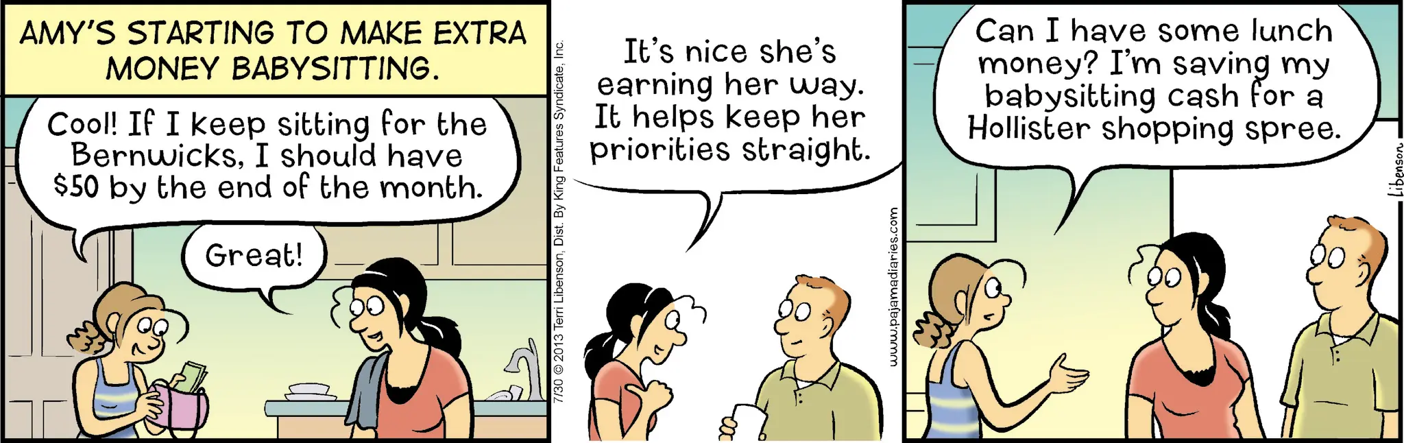 Happiness OCR: AMY'S STARTING TO MAKE EXTRA MONEY BABYSITTING. Cool! If I keep sitting for the BernwicksI should have $50 by the end of the month. Great! 7/30 2013 Terri LibensonInc. It's nice she's earning her way. It helps keep her priorities straight. Can I have some lunch money? I'm saving my babysitting cash for a Hollister shopping spree. www.pajamadiaries.com AMY'S STARTING TO MAKE EXTRA MONEY BABYSITTING . Cool ! If I keep sitting for the BernwicksI should have $ 50 by the end of the month . Great ! 7/30 2013 Terri LibensonDist . By King Features SyndicateInc. It's nice she's earning her way . It helps keep her priorities straight . Can I have some lunch money ? I'm saving my babysitting cash for a Hollister shopping spree . www.pajamadiaries.com