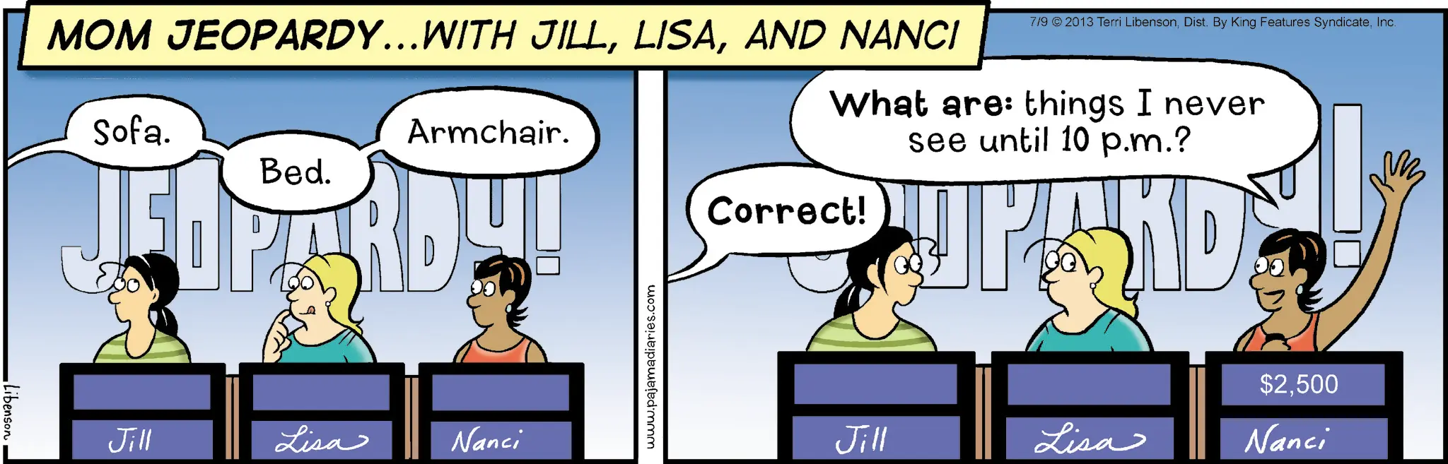 Fictional character OCR: Libenson MOM JEOPARDY...WITH JILLAND NANCI Sofa. Bed. Armchair. HARD 7/9 © 2013 Terri LibensonInc. What are: things I never see until 10 p.m.? Correct! JPAND Jill Lisa Nanci www.pajamadiaries.com $2500 Jill Lisa Nanci Libenson MOM JEOPARDY ... WITH JILLAND NANCI Sofa . Bed . Armchair . HARD 7/9 © 2013 Terri LibensonDist . By King Features SyndicateInc. What are : things I never see until 10 p.m. ? Correct ! JPAND Jill Lisa Nanci www.pajamadiaries.com $ 2500 Jill Lisa Nanci