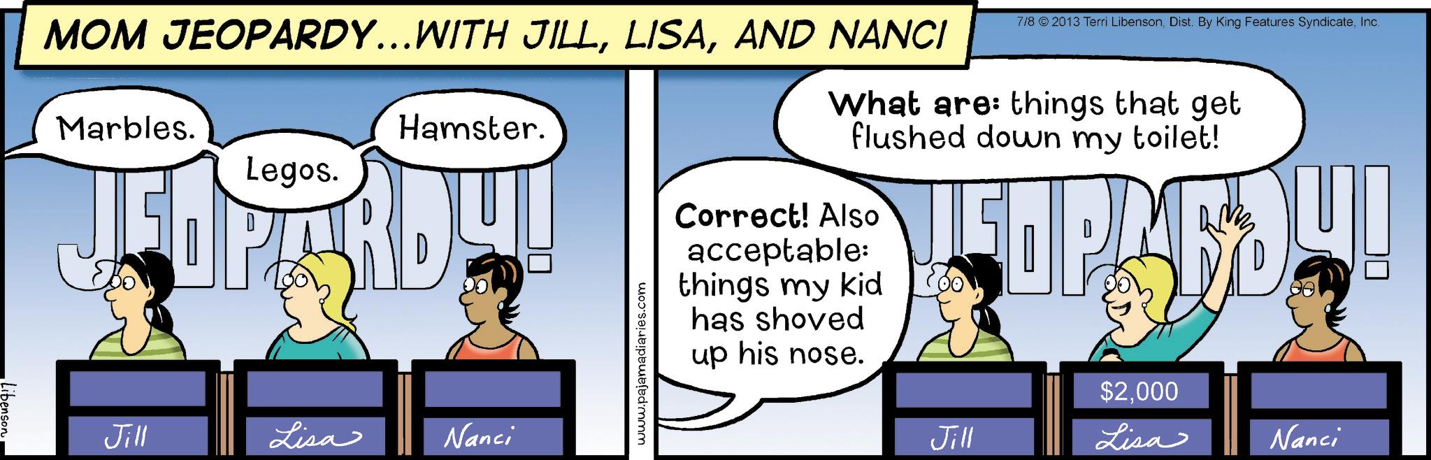Fictional character OCR: MOM JEOPARDY…..WITH JILLAND NANCI Marbles. Hamster. Legos. JI: Jill Lisa Nanci www.pajamadiaries.com 7/8 © 2013 Terri LibensonInc. What are things that get flushed down my toilet! Correct! Also acceptable: things my kid has shoved up his nose. SOP $2000 Jill Lisa Nanci MOM JEOPARDY … ..WITH JILLAND NANCI Marbles . Hamster . Legos . JI : Jill Lisa Nanci www.pajamadiaries.com 7/8 © 2013 Terri LibensonDist . By King Features SyndicateInc. What are things that get flushed down my toilet ! Correct ! Also acceptable : things my kid has shoved up his nose . SOP $ 2000 Jill Lisa Nanci
