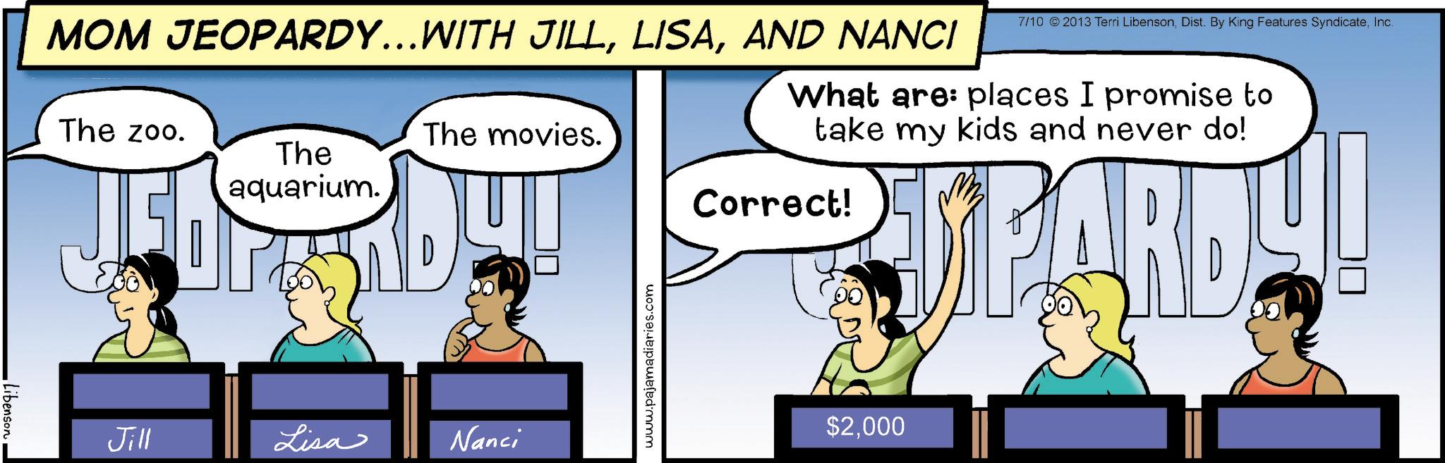 Graphics OCR: MOM JEOPARDY...WITH JILLAND NANCI The zoo. The aquarium. 7/10 © 2013 Terri LibensonInc. What are: places I promise to take my kids and never do! The movies. Correct! Jill Lisa Nanci www.pajamadiaries.com UPARDY! $2000 Libenson MOM JEOPARDY ... WITH JILLAND NANCI The zoo . The aquarium . 7/10 © 2013 Terri LibensonDist . By King Features SyndicateInc. What are : places I promise to take my kids and never do ! The movies . Correct ! Jill Lisa Nanci www.pajamadiaries.com UPARDY ! $ 2000 Libenson