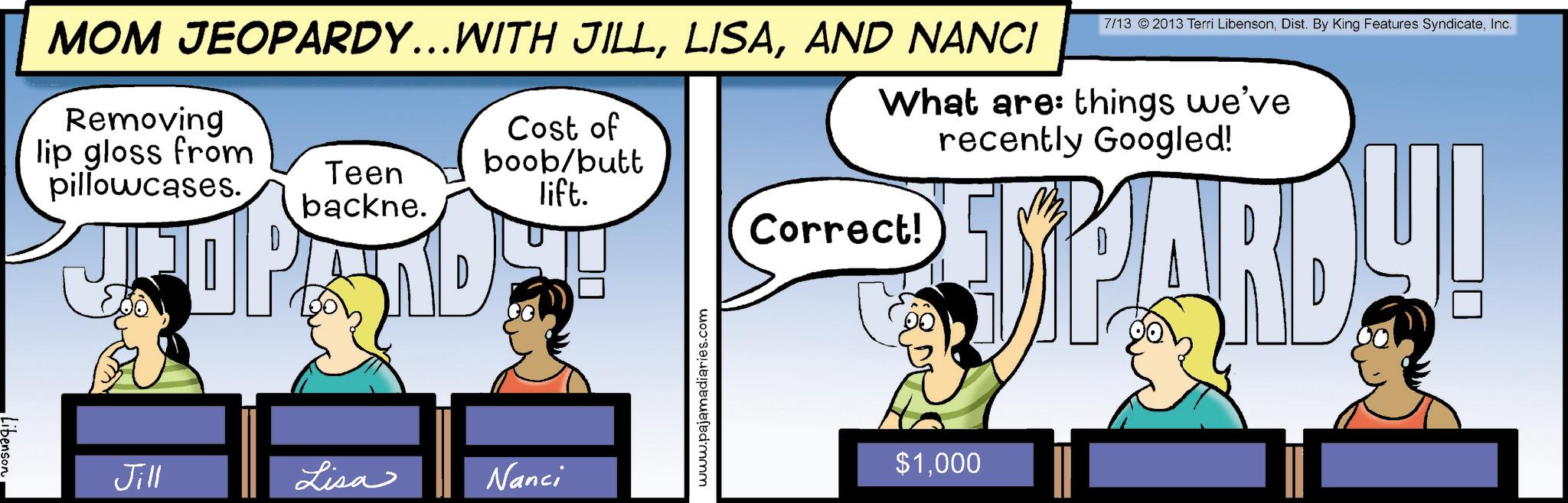 Animated cartoon OCR: MOM JEOPARDY…..WITH JILLAND NANCI Removing lip gloss from pillowcases. Teen backne. Cost of boob/butt lift. Jill Lisa Nanci www.pajamadiaries.com 7/13 © 2013 Terri LibensonInc. What are: things we've recently Googled! Correct! SPARD!! $1000 Libenson MOM JEOPARDY … ..WITH JILLAND NANCI Removing lip gloss from pillowcases . Teen backne . Cost of boob / butt lift . Jill Lisa Nanci www.pajamadiaries.com 7/13 © 2013 Terri LibensonDist . By King Features SyndicateInc. What are : things we've recently Googled ! Correct ! SPARD !! $ 1000 Libenson