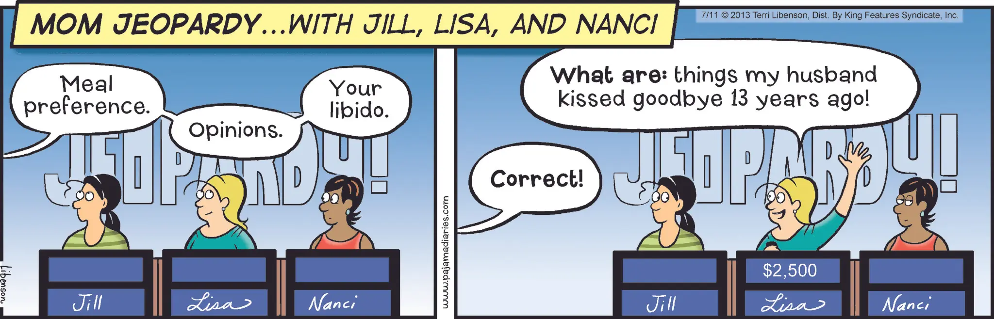 Animated cartoon OCR: Libenson MOM JEOPARDY...WITH JILLAND NANCI Meal preference. Your libido. Opinions. 7/11 2013 Terri LibensonInc. What are: things my husband kissed goodbye 13 years ago! Jill Lisa Nanci www.pajamadiaries.com Correct! M $2500 Jill Lisa Nanci Libenson MOM JEOPARDY ... WITH JILLAND NANCI Meal preference . Your libido . Opinions . 7/11 2013 Terri LibensonDist . By King Features SyndicateInc. What are : things my husband kissed goodbye 13 years ago ! Jill Lisa Nanci www.pajamadiaries.com Correct ! M $ 2500 Jill Lisa Nanci
