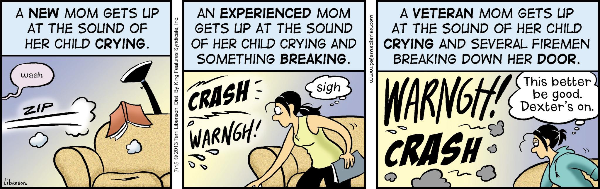 Humour OCR: Libenson A NEW MOM GETS UP AT THE SOUND OF HER CHILD CRYING. waah ZIP AN EXPERIENCED MOM GETS UP AT THE SOUND OF HER CHILD CRYING AND SOMETHING BREAKING. CRASH WARNGH! sigh 7/15 2013 Terri LibensonInc. P www.pajamadiaries.com A VETERAN MOM GETS UP AT THE SOUND OF HER CHILD CRYING AND SEVERAL FIREMEN BREAKING DOWN HER DOOR. WARNGH! CRASH This better be good. Dexter's on. Libenson A NEW MOM GETS UP AT THE SOUND OF HER CHILD CRYING . waah ZIP AN EXPERIENCED MOM GETS UP AT THE SOUND OF HER CHILD CRYING AND SOMETHING BREAKING . CRASH WARNGH ! sigh 7/15 2013 Terri LibensonDist . By King Features SyndicateInc. P www.pajamadiaries.com A VETERAN MOM GETS UP AT THE SOUND OF HER CHILD CRYING AND SEVERAL FIREMEN BREAKING DOWN HER DOOR . WARNGH ! CRASH This better be good . Dexter's on .