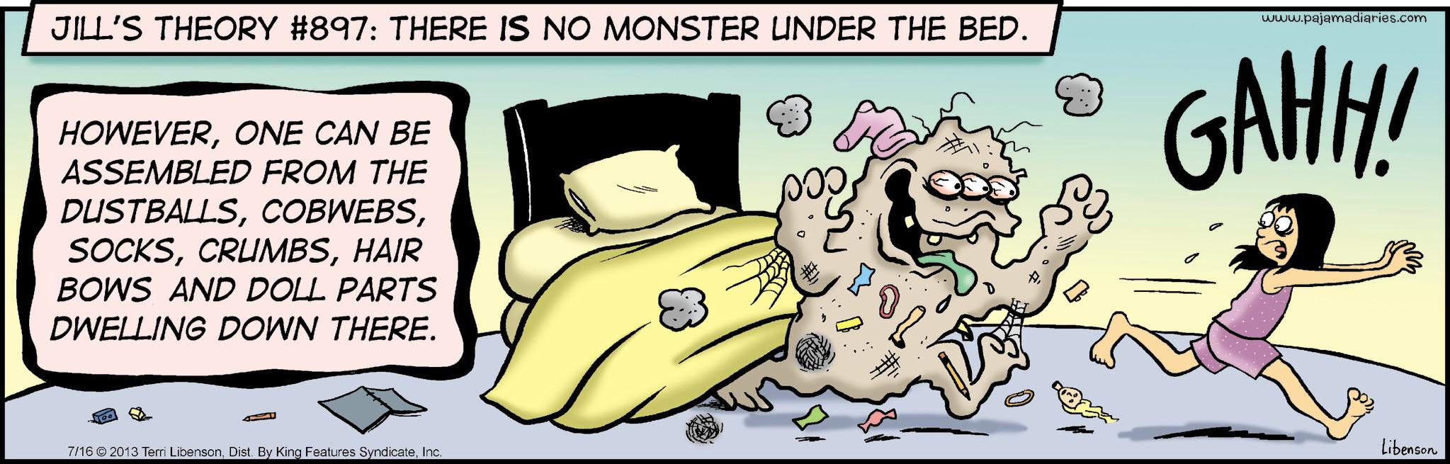Fictional character OCR: JILL'S THEORY #897: THERE IS NO MONSTER UNDER THE BED. HOWEVERONE CAN BE ASSEMBLED FROM THE DUSTBALLSHAIR www.pajamadiaries.com GAHH! BOWS AND DOLL PARTS DWELLING DOWN THERE. 7/16 ©2013 Terri LibensonInc. ??? Libenson JILL'S THEORY # 897 : THERE IS NO MONSTER UNDER THE BED . HOWEVERONE CAN BE ASSEMBLED FROM THE DUSTBALLSHAIR www.pajamadiaries.com GAHH ! BOWS AND DOLL PARTS DWELLING DOWN THERE . 7/16 © 2013 Terri LibensonDist . By King Features SyndicateInc. ??? Libenson