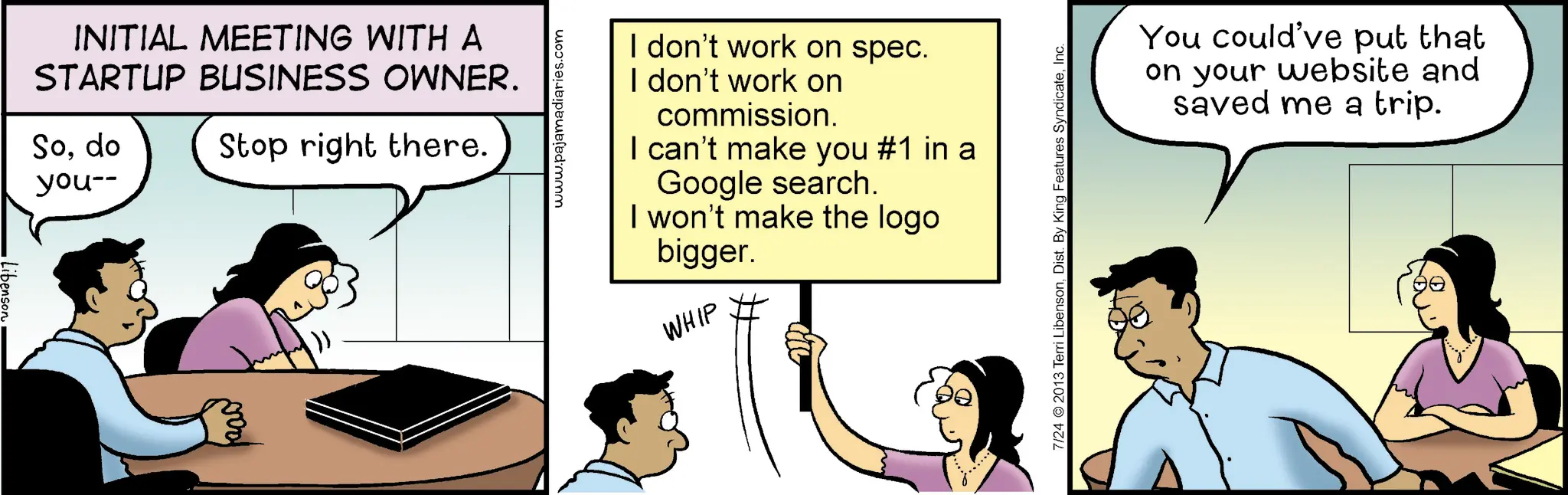 Animated cartoon OCR: INITIAL MEETING WITH A STARTUP BUSINESS OWNER. Sodo you-- Stop right there. 200 www.pajamadiaries.com I don't work on spec. I don't work on commission. I can't make you #1 in a Google search. I won't make the logo bigger. WHIP 7/24 © 2013 Terri LibensonInc. You could've put that on your website and saved me a trip. INITIAL MEETING WITH A STARTUP BUSINESS OWNER . Sodo you-- Stop right there . 200 www.pajamadiaries.com I don't work on spec . I don't work on commission . I can't make you # 1 in a Google search . I won't make the logo bigger . WHIP 7/24 © 2013 Terri LibensonDist . By King Features SyndicateInc. You could've put that on your website and saved me a trip .