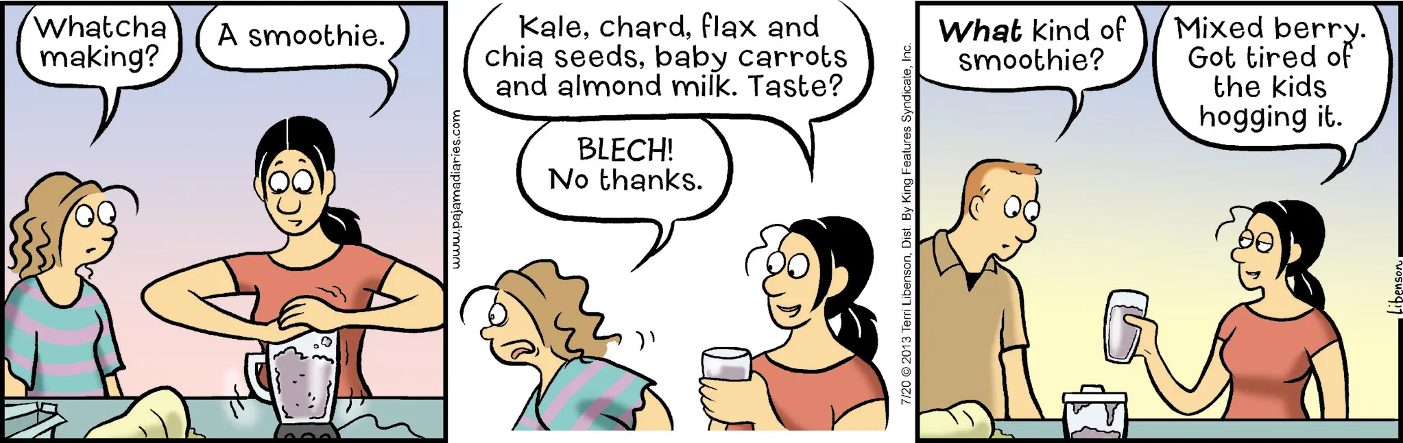 Animation OCR: Whatcha making? A smoothie. www.pajamadiaries.com Kaleflax and chia seedsbaby carrots and almond milk. Taste? BLECH! No thanks. 7/20 2013 Terri LibensonInc. What kind of smoothie? Mixed berry. Got tired of the kids hogging it. Whatcha making ? A smoothie . www.pajamadiaries.com Kaleflax and chia seedsbaby carrots and almond milk . Taste ? BLECH ! No thanks . 7/20 2013 Terri LibensonDist . By King Features SyndicateInc. What kind of smoothie ? Mixed berry . Got tired of the kids hogging it .