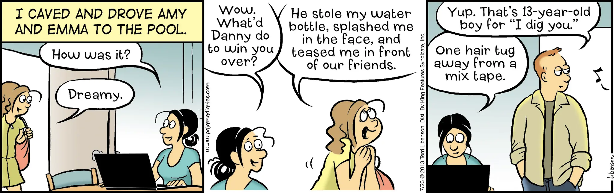 Happiness OCR: Dreamy. I CAVED AND DROVE AMY AND EMMA TO THE POOL. How was it? Wow. What'd Danny do to win you over? He stole my water bottlesplashed me in the faceand teased me in front of our friends. www.pajamadiaries.com Yup. That's 13-year-old boy for "I dig you." One hair tug away from a mix tape. " 7/23 © 2013 Terri LibensonInc. Dreamy . I CAVED AND DROVE AMY AND EMMA TO THE POOL . How was it ? Wow . What'd Danny do to win you over ? He stole my water bottlesplashed me in the faceand teased me in front of our friends . www.pajamadiaries.com Yup . That's 13 - year - old boy for " I dig you . " One hair tug away from a mix tape . " 7/23 © 2013 Terri LibensonDist . By King Features Syndicate