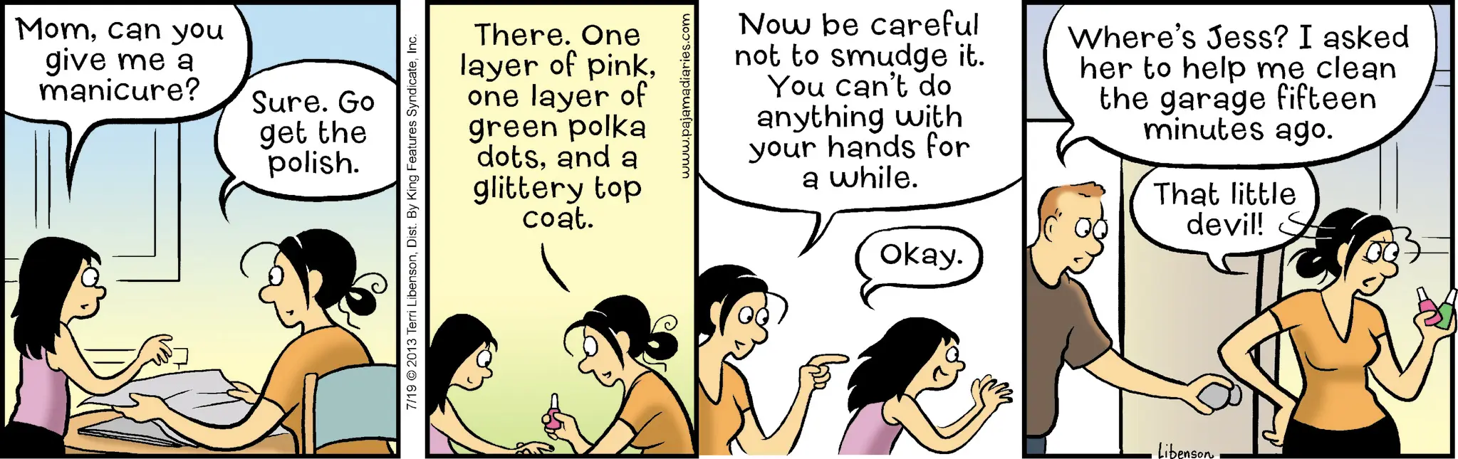 Animated cartoon OCR: Momcan you give me a manicure? Sure. Go get the polish. There. One layer of pinkone layer of green polka dotsand a glittery top coat. 7/19 2013 Terri LibensonInc. www.pajamadiaries.com Now be careful not to smudge it. You can't do anything with your hands for a while. Okay. Where's Jess? I asked her to help me clean the garage fifteen minutes ago. That little devil! S Libenson Momcan you give me a manicure ? Sure . Go get the polish . There . One layer of pinkone layer of green polka dotsand a glittery top coat . 7/19 2013 Terri LibensonDist . By King Features SyndicateInc. www.pajamadiaries.com Now be careful not to smudge it . You can't do anything with your hands for a while . Okay . Where's Jess ? I asked her to help me clean the garage fifteen minutes ago . That little devil ! S Libenson