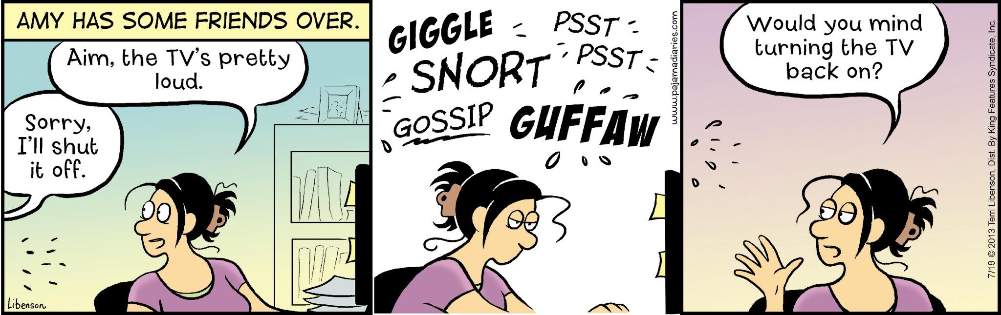 Graphics OCR: Libenson AMY HAS SOME FRIENDS OVER. Aimthe TV's pretty SorryI'll shut it off. loud. = GIGGLE PSST- SNORT - PSST = GOSSIP GUFFAW www.pajamadiaries.com Would you mind turning the TV back on? 7/18 ©2013 Terri LibensonInc. Libenson AMY HAS SOME FRIENDS OVER . Aimthe TV's pretty SorryI'll shut it off . loud . = GIGGLE PSST- SNORT - PSST = GOSSIP GUFFAW www.pajamadiaries.com Would you mind turning the TV back on ? 7/18 © 2013 Terri LibensonDist . By King Features Syndicate