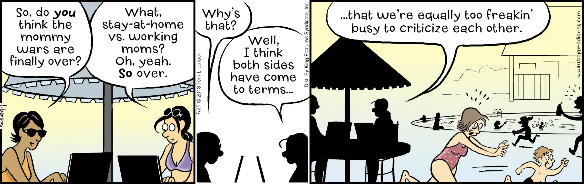 Photo caption OCR: Sodo you think the mommy wars are finally over? Whatstay-at-home vs. working moms? Ohyeah. So over. 7/25 2013 Terri Libenson Why's that? WellI think both sides have come to terms... Dist. By King Features SyndicateInc. ...that we're equally too freakin' busy to criticize each other. www.pajamadiaries.com Sodo you think the mommy wars are finally over ? Whatstay - at - home vs. working moms ? Ohyeah . So over . 7/25 2013 Terri Libenson Why's that ? WellI think both sides have come to terms ... Dist . By King Features SyndicateInc. ... that we're equally too freakin ' busy to criticize each other . www.pajamadiaries.com