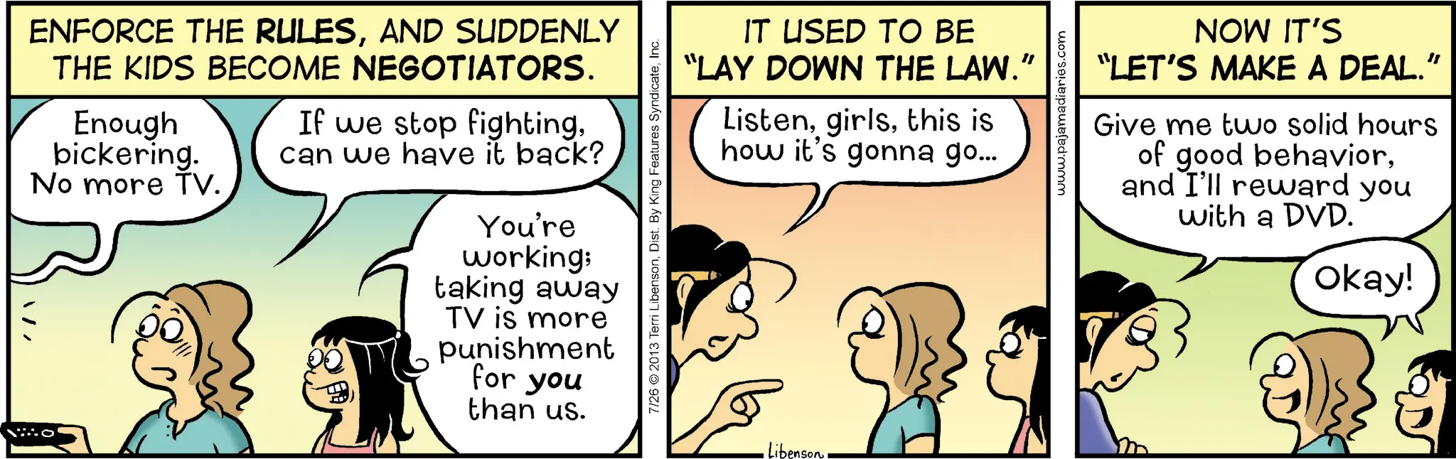 Animation OCR: ENFORCE THE RULESAND SUDDENLY THE KIDS BECOME NEGOTIATORS. Enough bickering. No more TV. If we stop fightingcan we have it back? You're working; taking away TV is more punishment for you than us. O IT USED TO BE "LAY DOWN THE LAW." Listenthis is how it's gonna go... 7/26 © 2013 Terri LibensonInc. Libenson www.pajamadiaries.com NOW IT'S "LET'S MAKE A DEAL.” Give me two solid hours of good behaviorand I'll reward you with a DVD. Okay! ENFORCE THE RULESAND SUDDENLY THE KIDS BECOME NEGOTIATORS . Enough bickering . No more TV . If we stop fightingcan we have it back ? You're working ; taking away TV is more punishment for you than us . O IT USED TO BE " LAY DOWN THE LAW . " Listenthis is how it's gonna go ... 7/26 © 2013 Terri LibensonDist . By King Features SyndicateInc. Libenson www.pajamadiaries.com NOW IT'S " LET'S MAKE A DEAL . ” Give me two solid hours of good behaviorand I'll reward you with a DVD . Okay !