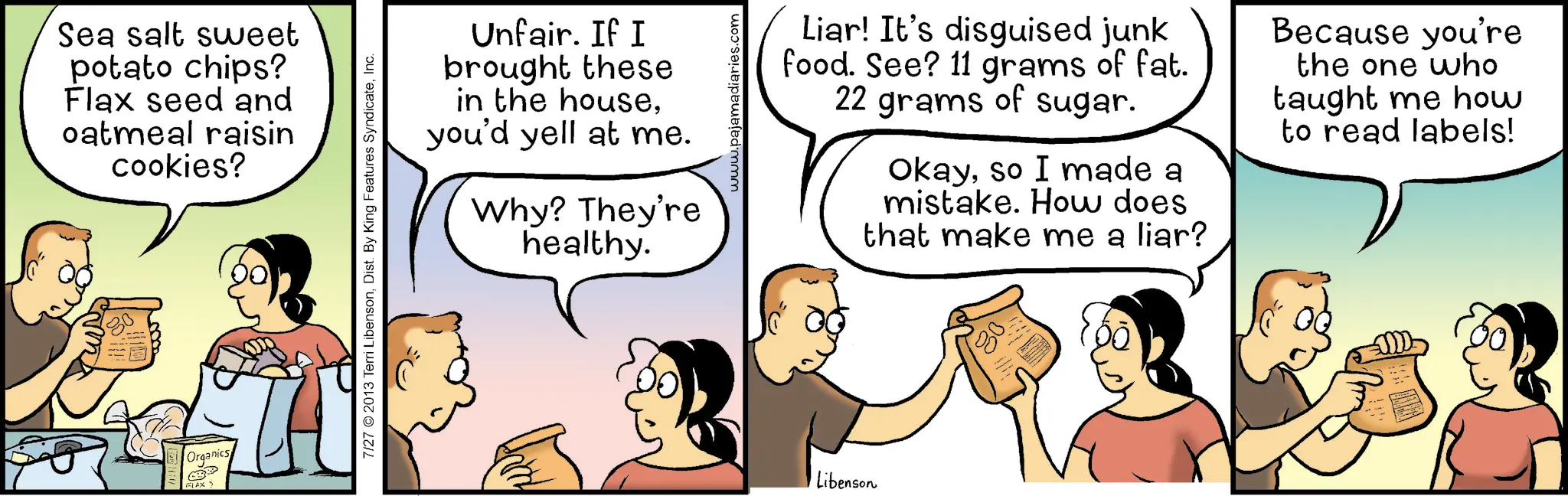 Fiction OCR: Sea salt sweet potato chips? Flax seed and oatmeal raisin cookies? Organics FLAX > Unfair. If I brought these in the houseyou'd yell at me. Why? They're healthy. 7/27 ©2013 Terri LibensonInc. www.pajamadiaries.com Libenson Liar! It's disguised junk food. See? 11 grams of fat. 22 grams of sugar. Okayso I made a mistake. How does that make me a liar? Because you're the one who taught me how to read labels! Sea salt sweet potato chips ? Flax seed and oatmeal raisin cookies ? Organics FLAX > Unfair . If I brought these in the houseyou'd yell at me . Why ? They're healthy . 7/27 © 2013 Terri LibensonDist . By King Features SyndicateInc. www.pajamadiaries.com Libenson Liar ! It's disguised junk food . See ? 11 grams of fat . 22 grams of sugar . Okayso I made a mistake . How does that make me a liar ? Because you're the one who taught me how to read labels !