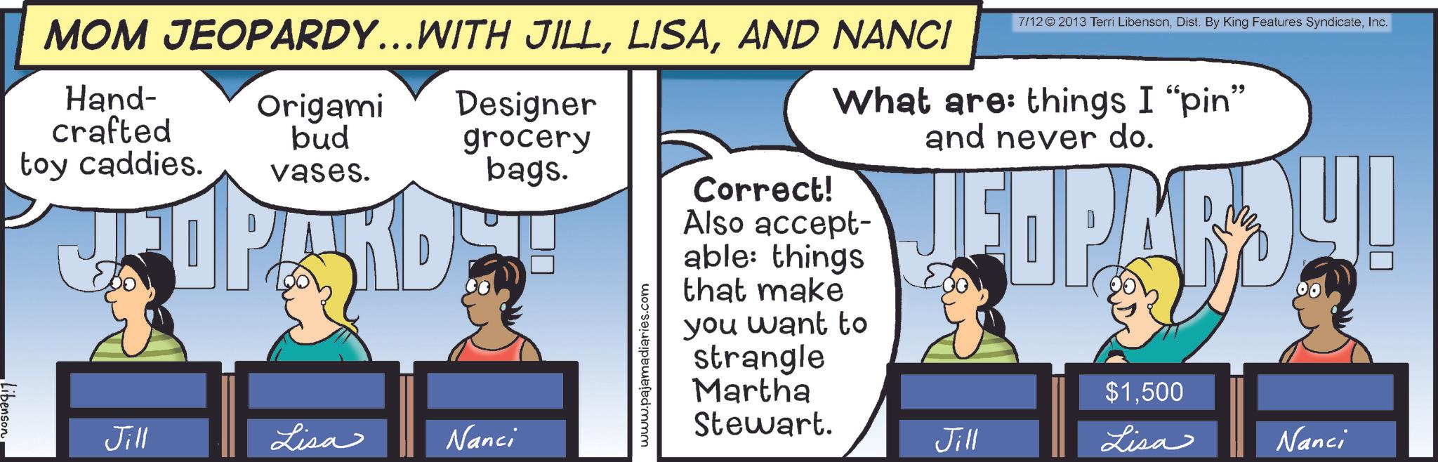 Animated cartoon OCR: Libenson MOM JEOPARDY...WITH JILLAND NANCI Hand- crafted Origami Designer 7/12© 2013 Terri LibensonInc. What are things I "pin" and never do. toy caddies. bud vases. grocery bags. Also accept- Correct! Jill Lisa Nanci www.pajamadiaries.com able: things that make you want to strangle Martha $1500 Stewart. Jill Lisa Nanci Libenson MOM JEOPARDY ... WITH JILLAND NANCI Hand- crafted Origami Designer 7 / 12 © 2013 Terri LibensonDist . By King Features SyndicateInc. What are things I " pin " and never do . toy caddies . bud vases . grocery bags . Also accept- Correct ! Jill Lisa Nanci www.pajamadiaries.com able : things that make you want to strangle Martha $ 1500 Stewart . Jill Lisa Nanci