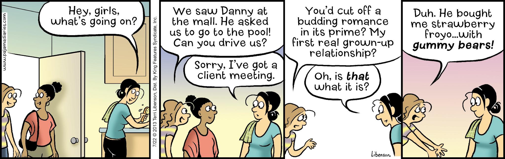 Comic book OCR: www.pajamadiaries.com Heywhat's going on? 7/22 2013 Terri LibensonInc. We saw Danny at the mall. He asked us to go to the pool! Can you drive us? SorryI've got a client meeting. You'd cut off a budding romance in its prime? My first real grown-up relationship? Ohis that what it is? Duh. He bought me strawberry froyo...with gummy bears! Libenson www.pajamadiaries.com Heywhat's going on ? 7/22 2013 Terri LibensonDist . By King Features SyndicateInc. We saw Danny at the mall . He asked us to go to the pool ! Can you drive us ? SorryI've got a client meeting . You'd cut off a budding romance in its prime ? My first real grown - up relationship ? Ohis that what it is ? Duh . He bought me strawberry froyo ... with gummy bears ! Libenson
