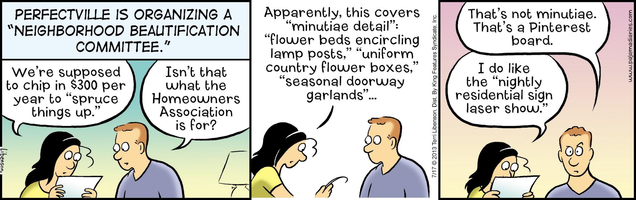 Animated cartoon OCR: Libenson PERFECTVILLE IS ORGANIZING A "NEIGHBORHOOD BEAUTIFICATION COMMITTEE." We're supposed Isn't that to chip in $300 per year to "spruce things up." what the Homeowners Association is for? Apparentlythis covers "minutiae detail": "flower beds encircling lamp posts" "uniform" country flower boxes" "seasonal doorway garlands"... 7/17 2013 Terri LibensonInc. That's not minutiae. That's a Pinterest board. I do like the "nightly residential sign laser show." www.pajamadiaries.com Libenson PERFECTVILLE IS ORGANIZING A " NEIGHBORHOOD BEAUTIFICATION COMMITTEE . " We're supposed Isn't that to chip in $ 300 per year to " spruce things up . " what the Homeowners Association is for ? Apparentlythis covers " minutiae detail " : " flower beds encircling lamp posts" " uniform " country flower boxes" " seasonal doorway garlands " ... 7/17 2013 Terri LibensonDist . By King Features SyndicateInc. That's not minutiae . That's a Pinterest board . I do like the " nightly residential sign laser show . " www.pajamadiaries.com