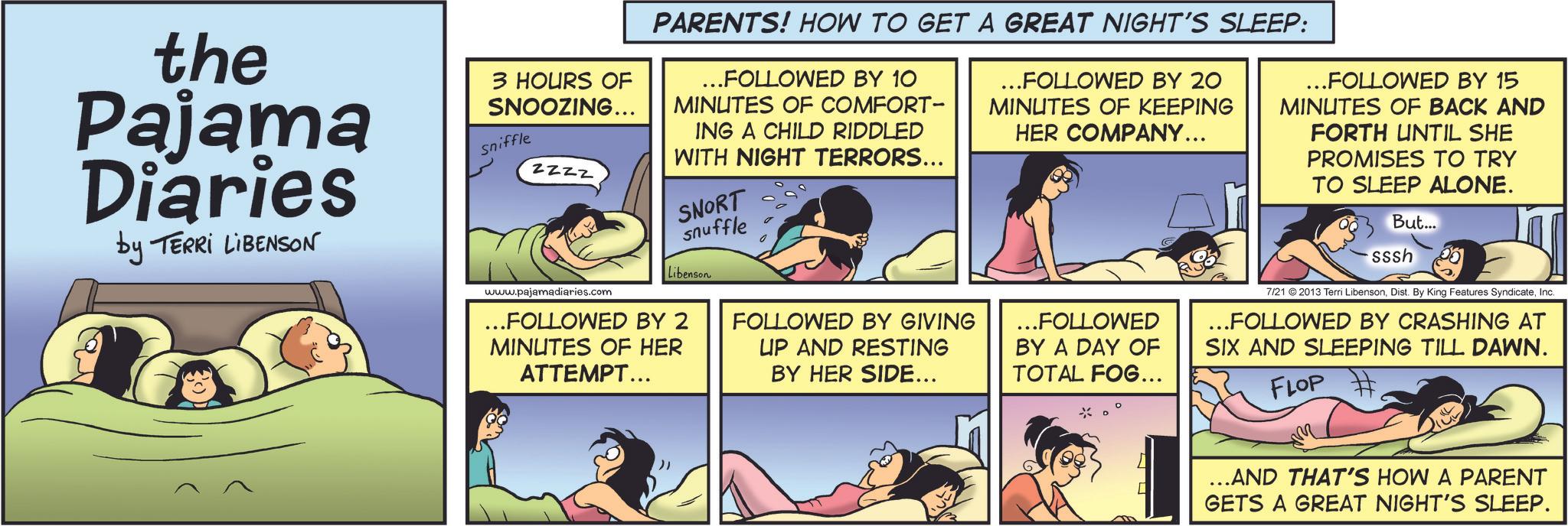 Photo caption OCR: the Pajama Diaries by TERRI LIBENSON 3 HOURS OF SNOOZING... Sniffle ZZZZ www.pajamadiaries.com PARENTS! HOW TO GET A GREAT NIGHT'S SLEEP: ...FOLLOWED BY 10 MINUTES OF COMFORT- ING A CHILD RIDDLED WITH NIGHT TERRORS... SNORT snuffle Libenson ...FOLLOWED BY 2 MINUTES OF HER ATTEMPT... FOLLOWED BY GIVING UP AND RESTING BY HER SIDE... ...FOLLOWED BY 20 MINUTES OF KEEPING HER COMPANY... ...FOLLOWED BY A DAY OF TOTAL FOG... ...FOLLOWED BY 15 MINUTES OF BACK AND FORTH UNTIL SHE PROMISES TO TRY TO SLEEP ALONE. But... sssh 7/21 ©2013 Terri LibensonInc. ...FOLLOWED BY CRASHING AT SIX AND SLEEPING TILL DAWN. FLOP ...AND THAT'S HOW A PARENT GETS A GREAT NIGHT'S SLEEP. the Pajama Diaries by TERRI LIBENSON 3 HOURS OF SNOOZING ... Sniffle ZZZZ www.pajamadiaries.com PARENTS ! HOW TO GET A GREAT NIGHT'S SLEEP : ... FOLLOWED BY 10 MINUTES OF COMFORT- ING A CHILD RIDDLED WITH NIGHT TERRORS ... SNORT snuffle Libenson ... FOLLOWED BY 2 MINUTES OF HER ATTEMPT ... FOLLOWED BY GIVING UP AND RESTING BY HER SIDE ... ... FOLLOWED BY 20 MINUTES OF KEEPING HER COMPANY ... ... FOLLOWED BY A DAY OF TOTAL FOG ... ... FOLLOWED BY 15 MINUTES OF BACK AND FORTH UNTIL SHE PROMISES TO TRY TO SLEEP ALONE . But ... sssh 7/21 © 2013 Terri LibensonDist . By King Features SyndicateInc. ... FOLLOWED BY CRASHING AT SIX AND SLEEPING TILL DAWN . FLOP ... AND THAT'S HOW A PARENT GETS A GREAT NIGHT'S SLEEP .