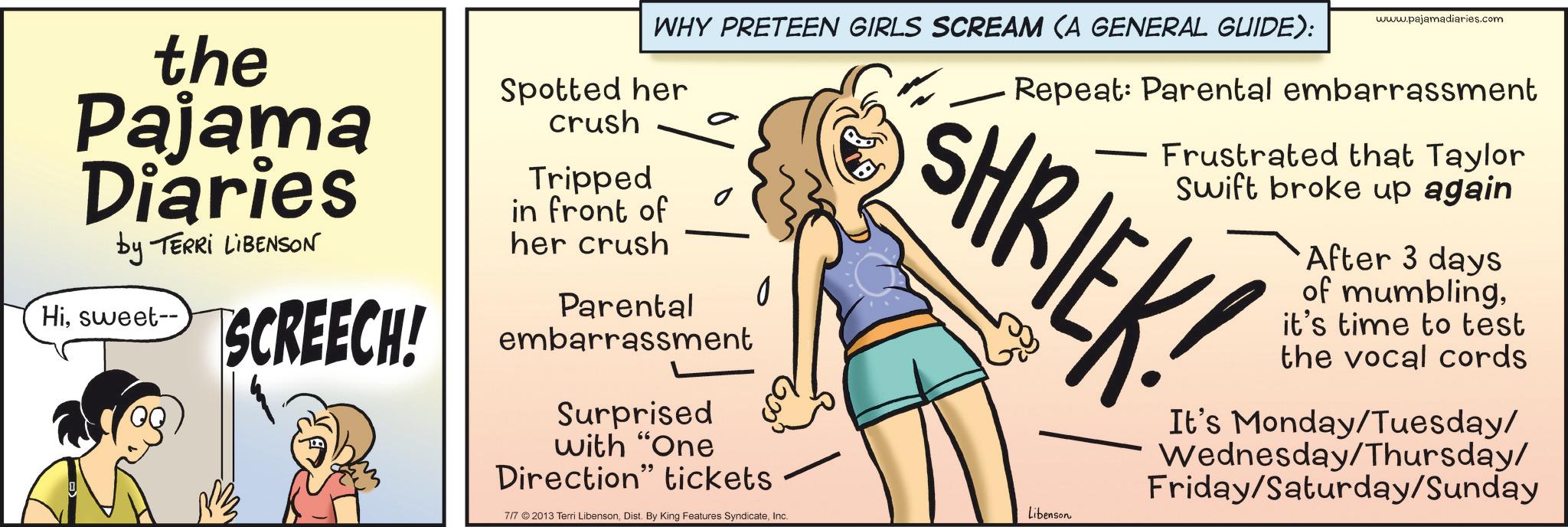Photo caption OCR: the Pajama Diaries by TERRI LIBENSON Hisweet-- SCREECH! WHY PRETEEN GIRLS SCREAM (A GENERAL GUIDE): Spotted her crush Tripped in front of her crush Parental embarrassment Surprised 0 with "One Direction" tickets 7/7 ©2013 Terri LibensonInc. www.pajamadiaries.com Repeat: Parental embarrassment Frustrated that Taylor Swift broke up again SHRIEK! Libenson After 3 days of mumblingit's time to test the vocal cords It's Monday/Tuesday/ Wednesday/Thursday/ Friday/Saturday/Sunday the Pajama Diaries by TERRI LIBENSON Hisweet-- SCREECH ! WHY PRETEEN GIRLS SCREAM ( A GENERAL GUIDE ) : Spotted her crush Tripped in front of her crush Parental embarrassment Surprised 0 with " One Direction " tickets 7/7 © 2013 Terri LibensonDist . By King Features SyndicateInc. www.pajamadiaries.com Repeat : Parental embarrassment Frustrated that Taylor Swift broke up again SHRIEK ! Libenson After 3 days of mumblingit's time to test the vocal cords It's Monday / Tuesday / Wednesday / Thursday / Friday / Saturday / Sunday