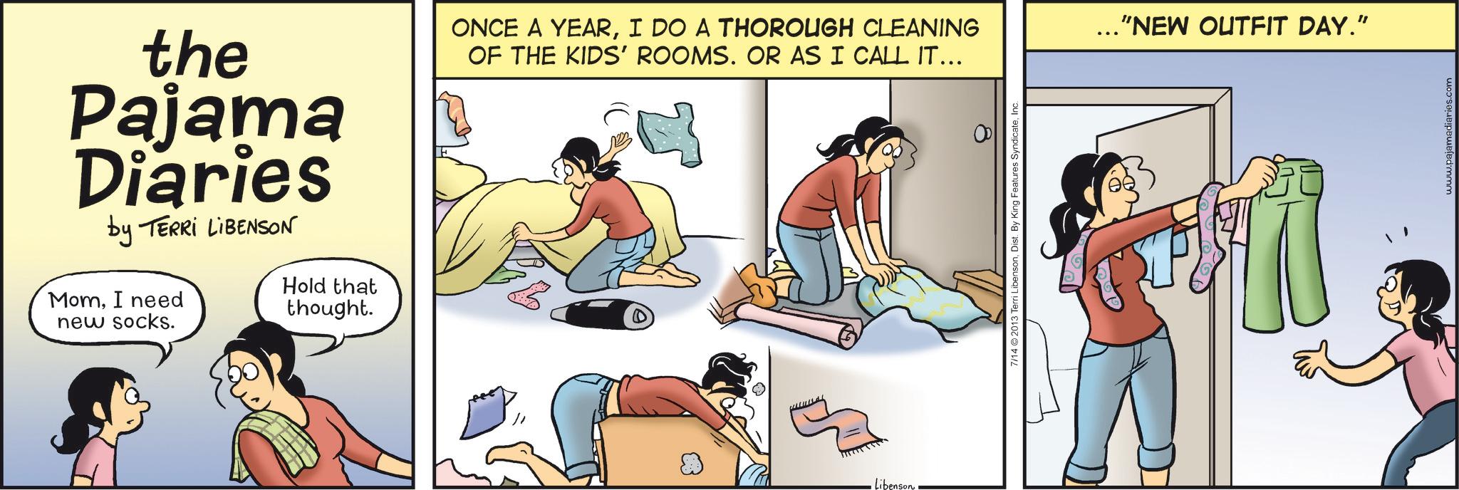 Animation OCR: the Pajama Diaries by TERRI LIBENSON MomI need new socks. Hold that thought. ONCE A YEARI DO A THOROUGH CLEANING OF THE KIDS' ROOMS. OR AS I CALL IT... ... "NEW OUTFIT DAY." Libenson 7/14 2013 Terri Libensonwww.pajamadiaries.com the Pajama Diaries by TERRI LIBENSON MomI need new socks . Hold that thought . ONCE A YEARI DO A THOROUGH CLEANING OF THE KIDS ' ROOMS . OR AS I CALL IT ... ... " NEW OUTFIT DAY . " Libenson 7/14 2013 Terri LibensonDist . By King Features Syndicate