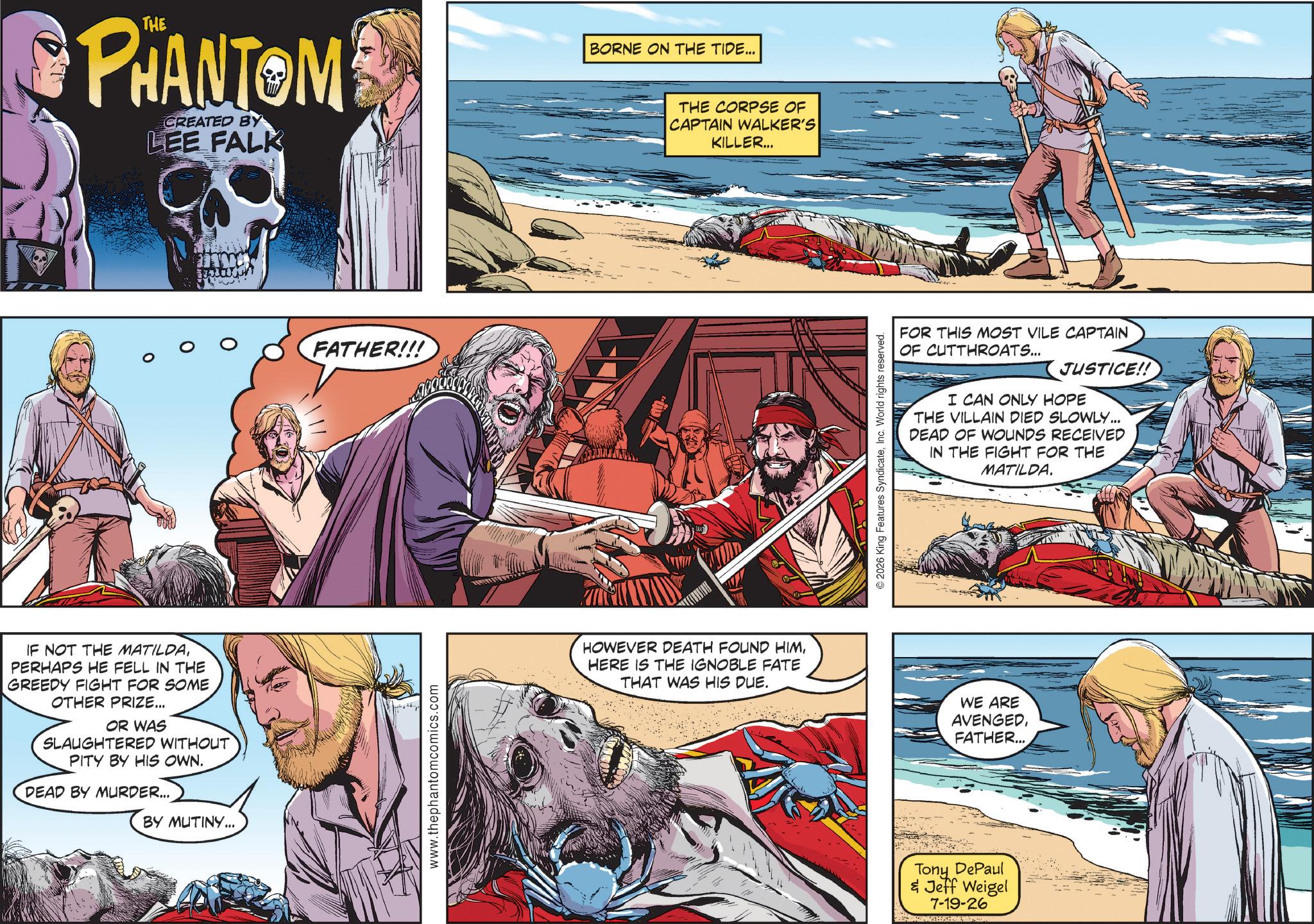 Animated cartoon OCR: PHANTOM CREATED BY LEE FALK IF NOT THE MATILDAPERHAPS HE FELL IN THE GREEDY FIGHT FOR SOME OTHER PRIZE... OR WAS SLAUGHTERED WITHOUT PITY BY HIS OWN. DEAD BY MURDER... BY MUTINY... FATHER!!! www.thephantomcomics.com BORNE ON THE TIDE... THE CORPSE OF CAPTAIN WALKER'S KILLER... HOWEVER DEATH FOUND HIMHERE IS THE IGNOBLE FATE THAT WAS HIS DUE. FOR THIS MOST VILE CAPTAIN OF CUTTHROATS... JUSTICE!! I CAN ONLY HOPE THE VILLAIN DIED SLOWLY... DEAD OF WOUNDS RECEIVED IN THE FIGHT FOR THE MATILDA. 2026 King Features SyndicateInc. World rights reserved. WE ARE AVENGEDFATHER... Tony DePaul & Jeff Weigel 7-19-26 PHANTOM CREATED BY LEE FALK IF NOT THE MATILDAPERHAPS HE FELL IN THE GREEDY FIGHT FOR SOME OTHER PRIZE ... OR WAS SLAUGHTERED WITHOUT PITY BY HIS OWN . DEAD BY MURDER ... BY MUTINY ... FATHER !!! www.thephantomcomics.com BORNE ON THE TIDE ... THE CORPSE OF CAPTAIN WALKER'S KILLER ... HOWEVER DEATH FOUND HIMHERE IS THE IGNOBLE FATE THAT WAS HIS DUE . FOR THIS MOST VILE CAPTAIN OF CUTTHROATS ... JUSTICE !! I CAN ONLY HOPE THE VILLAIN DIED SLOWLY ... DEAD OF WOUNDS RECEIVED IN THE FIGHT FOR THE MATILDA . 2026 King Features SyndicateInc. World rights reserved . WE ARE AVENGEDFATHER ... Tony DePaul & Jeff Weigel 7-19-26