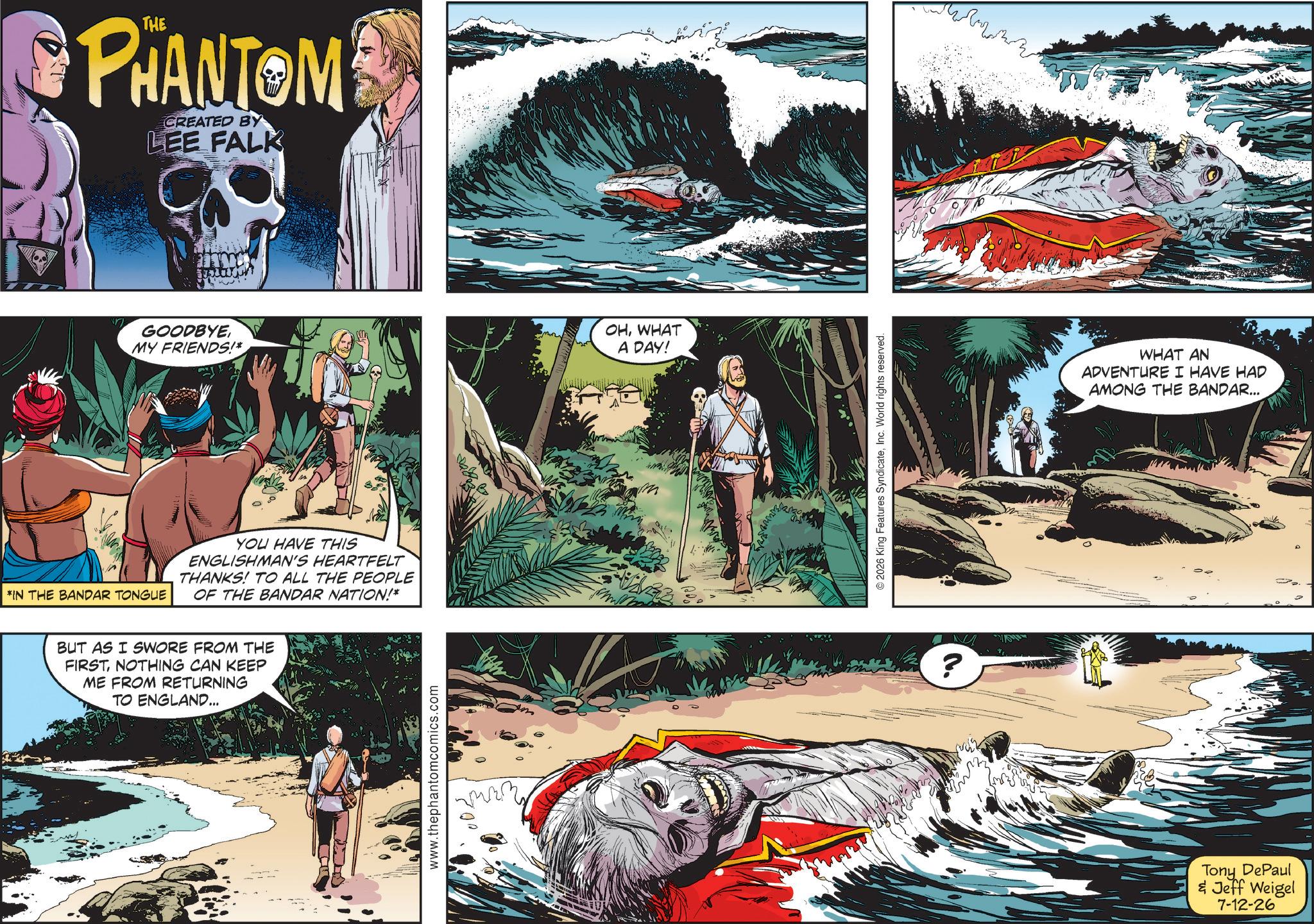 Adventure OCR: *IN THE BANDAR TONGUE PHANTOM CREATED BY LEE FALK GOODBYEMY FRIENDS!* YOU HAVE THIS ENGLISHMAN'S HEARTFELT THANKS! TO ALL THE PEOPLE OF THE BANDAR NATION!* BUT AS I SWORE FROM THE FIRSTNOTHING CAN KEEP ME FROM RETURNING TO ENGLAND... www.thephantomcomics.com OHWHAT A DAY! ©2026 King Features SyndicateInc. World rights reserved. J ? WHAT AN ADVENTURE I HAVE HAD AMONG THE BANDAR... Tony DePaul & Jeff Weigel 7-12-26 * IN THE BANDAR TONGUE PHANTOM CREATED BY LEE FALK GOODBYEMY FRIENDS ! * YOU HAVE THIS ENGLISHMAN'S HEARTFELT THANKS ! TO ALL THE PEOPLE OF THE BANDAR NATION ! * BUT AS I SWORE FROM THE FIRSTNOTHING CAN KEEP ME FROM RETURNING TO ENGLAND ... www.thephantomcomics.com OHWHAT A DAY ! © 2026 King Features SyndicateInc. World rights reserved . J ? WHAT AN ADVENTURE I HAVE HAD AMONG THE BANDAR ... Tony DePaul & Jeff Weigel 7-12-26