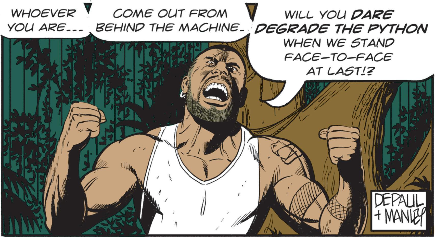 Comic book OCR: WHOEVER COME OUT FROM ? WILL YOU DARE YOU ARE... BEHIND THE MACHINE- DEGRADE THE PYTHON WHEN WE STAND FACE-TO-FACE AT LAST!? DEPALIL + MANLEY WHOEVER COME OUT FROM ? WILL YOU DARE YOU ARE ... BEHIND THE MACHINE- DEGRADE THE PYTHON WHEN WE STAND FACE - TO - FACE AT LAST !? DEPALIL + MANLEY